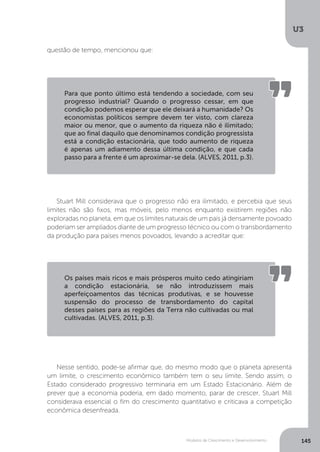Modelos de Crescimento e Desenvolvimento
U3
145
questão de tempo, mencionou que:
Stuart Mill considerava que o progresso não era ilimitado, e percebia que seus
limites não são fixos, mas móveis, pelo menos enquanto existirem regiões não
exploradas no planeta, em que os limites naturais de um país já densamente povoado
poderiam ser ampliados diante de um progresso técnico ou com o transbordamento
da produção para países menos povoados, levando a acreditar que:
Nesse sentido, pode-se afirmar que, do mesmo modo que o planeta apresenta
um limite, o crescimento econômico também tem o seu limite. Sendo assim, o
Estado considerado progressivo terminaria em um Estado Estacionário. Além de
prever que a economia poderia, em dado momento, parar de crescer, Stuart Mill
considerava essencial o fim do crescimento quantitativo e criticava a competição
econômica desenfreada.
Para que ponto último está tendendo a sociedade, com seu
progresso industrial? Quando o progresso cessar, em que
condição podemos esperar que ele deixará a humanidade? Os
economistas políticos sempre devem ter visto, com clareza
maior ou menor, que o aumento da riqueza não é ilimitado;
que ao final daquilo que denominamos condição progressista
está a condição estacionária, que todo aumento de riqueza
é apenas um adiamento dessa última condição, e que cada
passo para a frente é um aproximar-se dela. (ALVES, 2011, p.3).
Os países mais ricos e mais prósperos muito cedo atingiriam
a condição estacionária, se não introduzissem mais
aperfeiçoamentos das técnicas produtivas, e se houvesse
suspensão do processo de transbordamento do capital
desses países para as regiões da Terra não cultivadas ou mal
cultivadas. (ALVES, 2011, p.3).
 