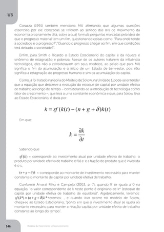 Modelos de Crescimento e Desenvolvimento
U3
146
Corazza (1991) também menciona Mill afirmando que algumas questões
essenciais por ele colocadas se referem ao sentido das leis de movimento da
economia propriamente dita, sobre a qual formula perguntas marcadas pela ideia de
que o progresso material tem um fim, questionando coisas como: “Para onde tende
a sociedade e o progresso?”;“Quando o progresso chegar ao fim, em que condições
terá deixado a sociedade?”.
Enfim, para Smith e Ricardo o Estado Estacionário do capital e da riqueza é
sinônimo de estagnação e pobreza. Apesar de os autores tratarem da influência
tecnológica, eles não a consideravam em seus modelos, ao passo que para Mill
significa o fim da acumulação e o início de um Estado de bem-estar, pois não
significa a estagnação do progresso humano e sim da acumulação do capital.
Como já foi tratado na teoria do Modelo de Solow, na Unidade 1, pode-se entender
que a equação que descreve a evolução do estoque de capital por unidade efetiva
de trabalho ao longo do tempo – considerando-se a introdução da tecnologia como
fator de crescimento –, que leva a uma constante econômica e que, para Solow leva
ao Estado Estacionário, é dada por:
Em que:
Sabendo que:
= corresponde ao investimento atual por unidade efetiva de trabalho: o
produto por unidade efetiva de trabalho é f(k) e e a fração do produto que é investida
é o s;
= corresponde ao montante de investimento necessário para manter
constante o montante de capital por unidade efetiva de trabalho.
Conforme Amaral Filho e Campelo (2003, p. 7), quando K se iguala a 0 na
equação, “o valor correspondente de k neste ponto é originário de k* (estoque de
capital por unidade efetiva de trabalho de equilíbrio)”. Algebricamente, teremos:
capital por unidade efetiva de trabalho de equilíbrio)”. Algebricamente, teremos:
teremos: , e quando isso ocorre no modelo de Solow,
chega-se ao Estado Estacionário, “ponto em que o investimento atual se iguala ao
montante necessário para manter a relação capital por unidade efetiva de trabalho
constante ao longo do tempo”.
 