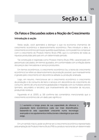Modelo Solow
U1
13
Seção 1.1
Os Fatos e Discussões sobre a Noção de Crescimento
Nesta seção, você aprenderá a distinguir o que na economia chamamos de
crescimento econômico e desenvolvimento econômico. Para introduzir a ideia, o
crescimento econômico prima por questões quantitativas, como podemos comprovar
com o crescimento do Produto Interno Bruto (PIB), que é a somatória de todas as
riquezas produzidas pelo país em um determinado período.
Tal constituição é registrada como Produto Interno Bruto (PIB), caracterizado em
percentuais calculados, em termos ajustados, em conformidade com a inflação diante
dos preços das mercadorias e serviços produzidos.
Em termos econômicos, o crescimento econômico (ou a teoria do crescimento
econômico) se refere ao desenvolvimento da produção possível, que invariavelmente
é gerado pelo crescimento em decorrência aditada ou produção analisada.
Logo, em resumo, menciona-se ser o crescimento econômico o crescimento
da produção e do consumo de bens e serviços em decorrência do crescimento do
consumo, dentro de uma economia globalizada e integrada com os múltiplos setores
(primário, secundário e terciário), que invariavelmente vão necessitar de recursos,
produzindo resíduos.
Figueiredo et al. (2005, p. 18) confirma tais comentários mencionando que o
crescimento econômico de um dado país significa o:
Emumsentidomacro,pode-seafirmarserocrescimentoeconômicorepresentado
pela ampliação do Produto Interno Bruto (PIB) ou produto nacional de um determinado
[...] aumento a longo prazo de sua capacidade de oferecer à
população bens econômicos cada vez mais diversificados,
baseando-se esta capacidade crescente numa tecnologia
avançada e nos ajustamentos institucionais e ideológicos que esta
exige.
Introdução à seção
 