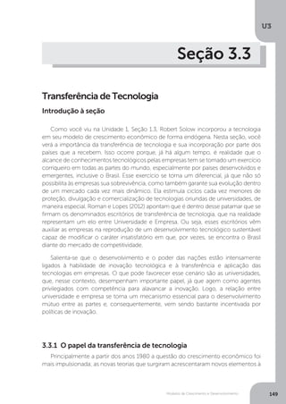Modelos de Crescimento e Desenvolvimento
U3
149
Seção 3.3
Transferência de Tecnologia
Como você viu na Unidade 1, Seção 1.3, Robert Solow incorporou a tecnologia
em seu modelo de crescimento econômico de forma endógena. Nesta seção, você
verá a importância da transferência de tecnologia e sua incorporação por parte dos
países que a recebem. Isso ocorre porque, já há algum tempo, é realidade que o
alcance de conhecimentos tecnológicos pelas empresas tem se tornado um exercício
corriqueiro em todas as partes do mundo, especialmente por países desenvolvidos e
emergentes, inclusive o Brasil. Esse exercício se torna um diferencial, já que não só
possibilita às empresas sua sobrevivência, como também garante sua evolução dentro
de um mercado cada vez mais dinâmico. Ela estimula ciclos cada vez menores de
proteção, divulgação e comercialização de tecnologias oriundas de universidades, de
maneira especial. Roman e Lopes (2012) apontam que é dentro desse patamar que se
firmam os denominados escritórios de transferência de tecnologia, que na realidade
representam um elo entre Universidade e Empresa. Ou seja, esses escritórios vêm
auxiliar as empresas na reprodução de um desenvolvimento tecnológico sustentável
capaz de modificar o caráter insatisfatório em que, por vezes, se encontra o Brasil
diante do mercado de competitividade.
Salienta-se que o desenvolvimento e o poder das nações estão intensamente
ligados à habilidade de inovação tecnológica e à transferência e aplicação das
tecnologias em empresas. O que pode favorecer esse cenário são as universidades,
que, nesse contexto, desempenham importante papel, já que agem como agentes
privilegiados com competência para alavancar a inovação. Logo, a relação entre
universidade e empresa se torna um mecanismo essencial para o desenvolvimento
mútuo entre as partes e, consequentemente, vem sendo bastante incentivada por
políticas de inovação.
Introdução à seção
3.3.1 O papel da transferência de tecnologia
Principalmente a partir dos anos 1980 a questão do crescimento econômico foi
mais impulsionada; as novas teorias que surgiram acrescentaram novos elementos à
 