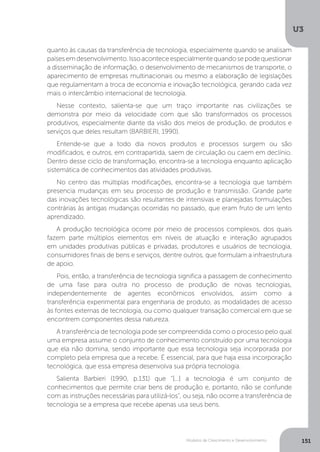 Modelos de Crescimento e Desenvolvimento
U3
151
quanto às causas da transferência de tecnologia, especialmente quando se analisam
paísesemdesenvolvimento.Issoaconteceespecialmentequandosepodequestionar
a disseminação de informação, o desenvolvimento de mecanismos de transporte, o
aparecimento de empresas multinacionais ou mesmo a elaboração de legislações
que regulamentam a troca de economia e inovação tecnológica, gerando cada vez
mais o intercâmbio internacional de tecnologia.
Nesse contexto, salienta-se que um traço importante nas civilizações se
demonstra por meio da velocidade com que são transformados os processos
produtivos, especialmente diante da visão dos meios de produção, de produtos e
serviços que deles resultam (BARBIERI, 1990).
Entende-se que a todo dia novos produtos e processos surgem ou são
modificados, e outros, em contrapartida, saem de circulação ou caem em declínio.
Dentro desse ciclo de transformação, encontra-se a tecnologia enquanto aplicação
sistemática de conhecimentos das atividades produtivas.
No centro das múltiplas modificações, encontra-se a tecnologia que também
presencia mudanças em seu processo de produção e transmissão. Grande parte
das inovações tecnológicas são resultantes de intensivas e planejadas formulações
contrárias às antigas mudanças ocorridas no passado, que eram fruto de um lento
aprendizado.
A produção tecnológica ocorre por meio de processos complexos, dos quais
fazem parte múltiplos elementos em níveis de atuação e interação agrupados
em unidades produtivas públicas e privadas, produtores e usuários de tecnologia,
consumidores finais de bens e serviços, dentre outros, que formulam a infraestrutura
de apoio.
Pois, então, a transferência de tecnologia significa a passagem de conhecimento
de uma fase para outra no processo de produção de novas tecnologias,
independentemente de agentes econômicos envolvidos, assim como a
transferência experimental para engenharia de produto, as modalidades de acesso
às fontes externas de tecnologia, ou como qualquer transação comercial em que se
encontrem componentes dessa natureza.
A transferência de tecnologia pode ser compreendida como o processo pelo qual
uma empresa assume o conjunto de conhecimento construído por uma tecnologia
que ela não domina, sendo importante que essa tecnologia seja incorporada por
completo pela empresa que a recebe. É essencial, para que haja essa incorporação
tecnológica, que essa empresa desenvolva sua própria tecnologia.
Salienta Barbieri (1990, p.131) que “[...] a tecnologia é um conjunto de
conhecimentos que permite criar bens de produção e, portanto, não se confunde
com as instruções necessárias para utilizá-los”, ou seja, não ocorre a transferência de
tecnologia se a empresa que recebe apenas usa seus bens.
 