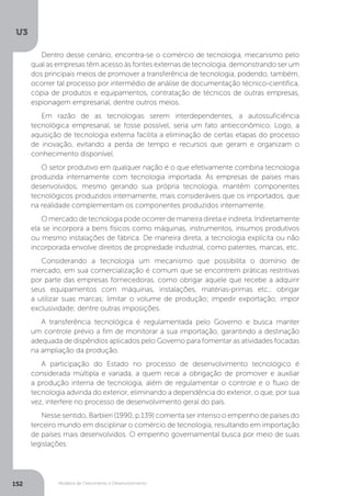 Modelos de Crescimento e Desenvolvimento
U3
152
Dentro desse cenário, encontra-se o comércio de tecnologia, mecanismo pelo
qual as empresas têm acesso às fontes externas de tecnologia, demonstrando ser um
dos principais meios de promover a transferência de tecnologia, podendo, também,
ocorrer tal processo por intermédio de análise de documentação técnico-científica,
cópia de produtos e equipamentos, contratação de técnicos de outras empresas,
espionagem empresarial, dentre outros meios.
Em razão de as tecnologias serem interdependentes, a autossuficiência
tecnológica empresarial, se fosse possível, seria um fato antieconômico. Logo, a
aquisição de tecnologia externa facilita a eliminação de certas etapas do processo
de inovação, evitando a perda de tempo e recursos que geram e organizam o
conhecimento disponível.
O setor produtivo em qualquer nação é o que efetivamente combina tecnologia
produzida internamente com tecnologia importada. As empresas de países mais
desenvolvidos, mesmo gerando sua própria tecnologia, mantêm componentes
tecnológicos produzidos internamente, mais consideráveis que os importados, que
na realidade complementam os componentes produzidos internamente.
O mercado de tecnologia pode ocorrer de maneira direta e indireta. Indiretamente
ela se incorpora a bens físicos como máquinas, instrumentos, insumos produtivos
ou mesmo instalações de fábrica. De maneira direta, a tecnologia explícita ou não
incorporada envolve direitos de propriedade industrial, como patentes, marcas, etc.
Considerando a tecnologia um mecanismo que possibilita o domínio de
mercado, em sua comercialização é comum que se encontrem práticas restritivas
por parte das empresas fornecedoras, como obrigar aquele que recebe a adquirir
seus equipamentos com máquinas, instalações, matérias-primas etc.; obrigar
a utilizar suas marcas; limitar o volume de produção; impedir exportação; impor
exclusividade; dentre outras imposições.
A transferência tecnológica é regulamentada pelo Governo e busca manter
um controle prévio a fim de monitorar a sua importação, garantindo a destinação
adequada de dispêndios aplicados pelo Governo para fomentar as atividades focadas
na ampliação da produção.
A participação do Estado no processo de desenvolvimento tecnológico é
considerada múltipla e variada, a quem recai a obrigação de promover e auxiliar
a produção interna de tecnologia, além de regulamentar o controle e o fluxo de
tecnologia advinda do exterior, eliminando a dependência do exterior, o que, por sua
vez, interfere no processo de desenvolvimento geral do país.
Nesse sentido, Barbieri (1990, p.139) comenta ser intenso o empenho de países do
terceiro mundo em disciplinar o comércio de tecnologia, resultando em importação
de países mais desenvolvidos. O empenho governamental busca por meio de suas
legislações:
 