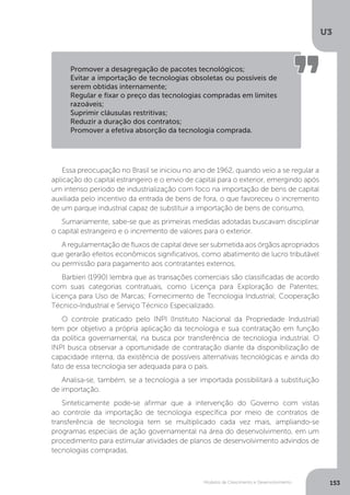 Modelos de Crescimento e Desenvolvimento
U3
153
Essa preocupação no Brasil se iniciou no ano de 1962, quando veio a se regular a
aplicação do capital estrangeiro e o envio de capital para o exterior, emergindo após
um intenso período de industrialização com foco na importação de bens de capital
auxiliada pelo incentivo da entrada de bens de fora, o que favoreceu o incremento
de um parque industrial capaz de substituir a importação de bens de consumo,
Sumariamente, sabe-se que as primeiras medidas adotadas buscavam disciplinar
o capital estrangeiro e o incremento de valores para o exterior.
A regulamentação de fluxos de capital deve ser submetida aos órgãos apropriados
que gerarão efeitos econômicos significativos, como abatimento de lucro tributável
ou permissão para pagamento aos contratantes externos.
Barbieri (1990) lembra que as transações comerciais são classificadas de acordo
com suas categorias contratuais, como Licença para Exploração de Patentes;
Licença para Uso de Marcas; Fornecimento de Tecnologia Industrial; Cooperação
Técnico-Industrial e Serviço Técnico Especializado.
O controle praticado pelo INPI (Instituto Nacional da Propriedade Industrial)
tem por objetivo a própria aplicação da tecnologia e sua contratação em função
da política governamental, na busca por transferência de tecnologia industrial. O
INPI busca observar a oportunidade de contratação diante da disponibilização de
capacidade interna, da existência de possíveis alternativas tecnológicas e ainda do
fato de essa tecnologia ser adequada para o país.
Analisa-se, também, se a tecnologia a ser importada possibilitará a substituição
de importação.
Sinteticamente pode-se afirmar que a intervenção do Governo com vistas
ao controle da importação de tecnologia específica por meio de contratos de
transferência de tecnologia tem se multiplicado cada vez mais, ampliando-se
programas especiais de ação governamental na área do desenvolvimento, em um
procedimento para estimular atividades de planos de desenvolvimento advindos de
tecnologias compradas.
Promover a desagregação de pacotes tecnológicos;
Evitar a importação de tecnologias obsoletas ou possíveis de
serem obtidas internamente;
Regular e fixar o preço das tecnologias compradas em limites
razoáveis;
Suprimir cláusulas restritivas;
Reduzir a duração dos contratos;
Promover a efetiva absorção da tecnologia comprada.
 