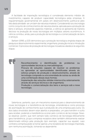 Modelos de Crescimento e Desenvolvimento
U3
154
A facilidade de importação tecnológica é considerada elemento inibidor de
investimentos capazes de produzir capacidade tecnológica pelas empresas. A
regulamentação governamental em países em desenvolvimento justifica-se pelo
fato desta atividade ser um bem de natureza imaterial. Considerando-se a tecnologia
como conjunto de conhecimentos de natureza diversa, aplicada para a produção de
bens e serviços, envolvendo aspectos materiais, a ciência se apresenta de maneira
decisiva na produção de novas tecnologias em múltiplos setores econômicos. A
ciência contribui, ainda, para a produção de tecnologia e a comercialização de bens
e serviços.
Barbieri (1990, p.153) demonstra que a produção tecnológica engloba etapas de
pesquisa e desenvolvimento experimental, engenharia, produção inicial e introdução
comercial. O processo de produção de tecnologias inovadoras obedece às seguintes
etapas:
Salienta-se, portanto, que um mecanismo essencial para o desenvolvimento de
novas tecnologias é a transferência de tecnologia, entendendo-a como processo
de assimilação de conhecimento que é produzido de uma empresa para outra. Os
dois lados envolvidos devem estar abertos e preparados, um para transferir e outro
para receber, podendo a transferência ocorrer pelo comércio de tecnologia. Deve-
se observar, porém, que nem sempre todo comércio de tecnologia efetivamente
gera transferência, já que a empresa receptora deve também efetivamente realizar
determinado esforço pela produção (por exemplo, capacitar sua equipe), caso
contrário a empresa pode se tornar apenas uma receptora de tecnologia importada,
sem nenhuma assimilação, tornando-se dependente.
Reconhecimento e identificação de problemas ou
oportunidades técnicas ou mercadológicas;
Procura de soluções capazes de resolver os problemas
ou aproveitar as oportunidades identificadas através do
esforço próprio de produção e desenvolvimento, através de
tecnologia comprada ou encomendada de outras ou ainda de
uma combinação dessas duas formas;
Implantação das soluções obtidas interna e/ou externamente
através de serviços técnicos e de engenharia;
Produção e comercialização dos bens e serviços sob a nova
tecnologia.
 