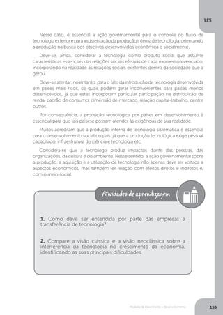 Modelos de Crescimento e Desenvolvimento
U3
155
Nesse caso, é essencial a ação governamental para o controle do fluxo de
tecnologiaexterioreparaasustentaçãodaproduçãointernadetecnologia,orientando
a produção na busca dos objetivos desenvolvidos econômica e socialmente.
Deve-se, ainda, considerar a tecnologia como produto social que assume
características essenciais das relações sociais efetivas de cada momento vivenciado,
incorporando na realidade as relações sociais existentes dentro da sociedade que a
gerou.
Deve-se atentar, no entanto, para o fato da introdução de tecnologia desenvolvida
em países mais ricos, os quais podem gerar inconvenientes para países menos
desenvolvidos, já que estes incorporam particular participação na distribuição de
renda, padrão de consumo, dimensão de mercado, relação capital-trabalho, dentre
outros.
Por consequência, a produção tecnológica por países em desenvolvimento é
essencial para que tais paísese possam atender às exigências de sua realidade.
Muitos acreditam que a produção interna de tecnologia sistemática é essencial
para o desenvolvimento social do país, já que a produção tecnológica exige pessoal
capacitado, infraestrutura de ciência e tecnologia etc.
Considera-se que a tecnologia produz impactos diante das pessoas, das
organizações, da cultura e do ambiente. Nesse sentido, a ação governamental sobre
a produção, a aquisição e a utilização de tecnologia não apenas deve ser voltada a
aspectos econômicos, mas também ter relação com efeitos diretos e indiretos e,
com o meio social.
1. Como deve ser entendida por parte das empresas a
transferência de tecnologia?
2. Compare a visão clássica e a visão neoclássica sobre a
interferência da tecnologia no crescimento da economia,
identificando as suas principais dificuldades.
 