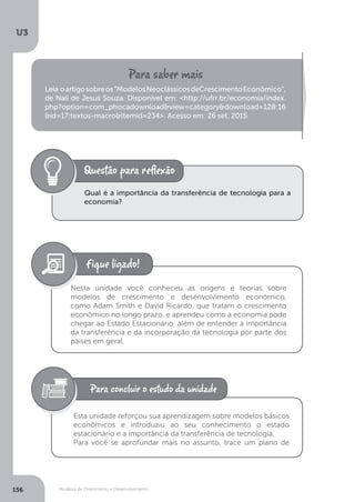 Modelos de Crescimento e Desenvolvimento
U3
156
Leia oartigosobreos“ModelosNeoclássicosdeCrescimentoEconômico”,
de Nali de Jesus Souza. Disponível em: <http://ufrr.br/economia/index.
php?option=com_phocadownload&view=category&download=128:16
&id=17:textos-macro&Itemid=234>. Acesso em: 26 set. 2015.
Qual é a importância da transferência de tecnologia para a
economia?
Nesta unidade você conheceu as origens e teorias sobre
modelos de crescimento e desenvolvimento econômico,
como Adam Smith e David Ricardo, que tratam o crescimento
econômico no longo prazo, e aprendeu como a economia pode
chegar ao Estado Estacionário, além de entender a importância
da transferência e da incorporação da tecnologia por parte dos
países em geral.
Esta unidade reforçou sua aprendizagem sobre modelos básicos
econômicos e introduziu ao seu conhecimento o estado
estacionário e a importância da transferência de tecnologia.
Para você se aprofundar mais no assunto, trace um plano de
 