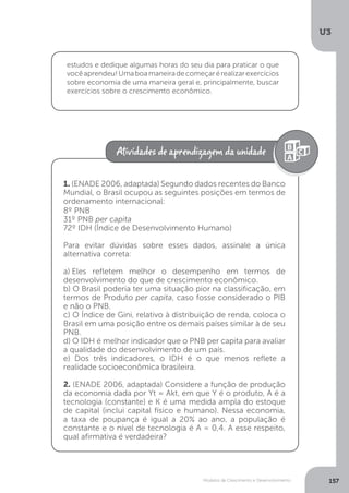 Modelos de Crescimento e Desenvolvimento
U3
157
estudos e dedique algumas horas do seu dia para praticar o que
vocêaprendeu!Umaboamaneiradecomeçarérealizarexercícios
sobre economia de uma maneira geral e, principalmente, buscar
exercícios sobre o crescimento econômico.
1. (ENADE 2006, adaptada) Segundo dados recentes do Banco
Mundial, o Brasil ocupou as seguintes posições em termos de
ordenamento internacional:
8º PNB
31º PNB per capita
72º IDH (Índice de Desenvolvimento Humano)
Para evitar dúvidas sobre esses dados, assinale a única
alternativa correta:
a).Eles refletem melhor o desempenho em termos de
desenvolvimento do que de crescimento econômico.
b) O Brasil poderia ter uma situação pior na classificação, em
termos de Produto per capita, caso fosse considerado o PIB
e não o PNB.
c) O Índice de Gini, relativo à distribuição de renda, coloca o
Brasil em uma posição entre os demais países similar à de seu
PNB.
d) O IDH é melhor indicador que o PNB per capita para avaliar
a qualidade do desenvolvimento de um país.
e) Dos três indicadores, o IDH é o que menos reflete a
realidade socioeconômica brasileira.
2. (ENADE 2006, adaptada) Considere a função de produção
da economia dada por Yt = Akt, em que Y é o produto, A é a
tecnologia (constante) e K é uma medida ampla do estoque
de capital (inclui capital físico e humano). Nessa economia,
a taxa de poupança é igual a 20% ao ano, a população é
constante e o nível de tecnologia é A = 0,4. A esse respeito,
qual afirmativa é verdadeira?
 