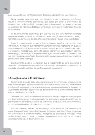 Modelo Solow
U1
14
país, ou quando suas fronteiras estão se deslocando para além de suas margens.
Nesse sentido, conclui-se que, em decorrência do crescimento econômico,
resulta o desenvolvimento econômico, que acaba por gerar o crescimento do
Produto Nacional Bruto (PNB) per capita, que, em consequência, produz a melhora
na qualidade de vida dos cidadãos de uma região, assim como mudanças estruturais
na economia.
O desenvolvimento econômico, por sua vez, leva em conta também questões
qualitativas, como bem-estar social, meio ambiente, redução do analfabetismo, avanço
tecnológico e, sem deixar de lado, efetiva distribuição da riqueza entre os cidadãos.
Logo, é possível confirmar que o desenvolvimento significa um conceito mais
estrutural, na medida em que incorpora mudanças no arranjo do produto em questão,
assimcomoadistribuiçãodosrecursosdentrodosváriossetoreseconômicos,demodo
a favorecer os indicadores de bem-estar social e econômico, que englobam pobreza,
desemprego, alimentação, transporte e educação. O crescimento econômico, por
sua vez, incorpora o significado de crescimento produtivo econômico, que envolve a
produção de bens e serviços.
Sinteticamente, pode-se comprovar que o crescimento de uma economia é
assinalado pelo desenvolvimento da força de trabalho, receita nacional preservada e
investida, associado ao índice de aperfeiçoamento tecnológico.
1.1. Noções sobre o Crescimento:
Reafirmando o citado, pode-se comprovar que o crescimento de uma economia
está assinalado pelo desenvolvimento da força de trabalho; este está intimamente
interligado à questão da presença da educação, incorporando importante papel no
ajustamento de ambos no processo de desenvolvimento e aprimoramento do bem-
estar social de uma população.
Teixeira e Silva (2006) acreditam ser essa educação capaz de promover a pesquisa
e o desenvolvimento de produtos inovadores, assim como a adoção de técnicas de
produção transformadoras, capazes de aumentar a produtividade e, invariavelmente,
a competitividade dentro do mercado produtivo.
Conceitualmente, Moraes (2004) e França (2012) reforçam que determinadas
correntes econômicas, por certos instantes, divergiram quanto à finitude conceitual
de crescimento e desenvolvimento, reforçando-se significativa confusão entre
ambos. Porém, com o passar do tempo, incorporou-se o conceito da importância
do crescimento para o desenvolvimento.
 