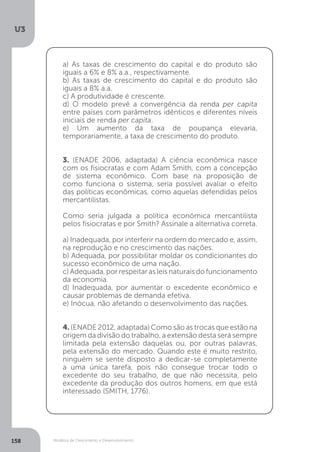 Modelos de Crescimento e Desenvolvimento
U3
158
a) As taxas de crescimento do capital e do produto são
iguais a 6% e 8% a.a., respectivamente.
b) As taxas de crescimento do capital e do produto são
iguais a 8% a.a.
c) A produtividade é crescente.
d) O modelo prevê a convergência da renda per capita
entre países com parâmetros idênticos e diferentes níveis
iniciais de renda per capita.
e) Um aumento da taxa de poupança elevaria,
temporariamente, a taxa de crescimento do produto.
3. (ENADE 2006, adaptada) A ciência econômica nasce
com os fisiocratas e com Adam Smith, com a concepção
de sistema econômico. Com base na proposição de
como funciona o sistema, seria possível avaliar o efeito
das políticas econômicas, como aquelas defendidas pelos
mercantilistas.
Como seria julgada a política econômica mercantilista
pelos fisiocratas e por Smith? Assinale a alternativa correta.
a) Inadequada, por interferir na ordem do mercado e, assim,
na reprodução e no crescimento das nações.
b) Adequada, por possibilitar moldar os condicionantes do
sucesso econômico de uma nação.
c) Adequada, por respeitar as leis naturais do funcionamento
da economia.
d) Inadequada, por aumentar o excedente econômico e
causar problemas de demanda efetiva.
e) Inócua, não afetando o desenvolvimento das nações.
4. (ENADE 2012, adaptada) Como são as trocas que estão na
origem da divisão do trabalho, a extensão desta será sempre
limitada pela extensão daquelas ou, por outras palavras,
pela extensão do mercado. Quando este é muito restrito,
ninguém se sente disposto a dedicar-se completamente
a uma única tarefa, pois não consegue trocar todo o
excedente do seu trabalho, de que não necessita, pelo
excedente da produção dos outros homens, em que está
interessado (SMITH, 1776).
 