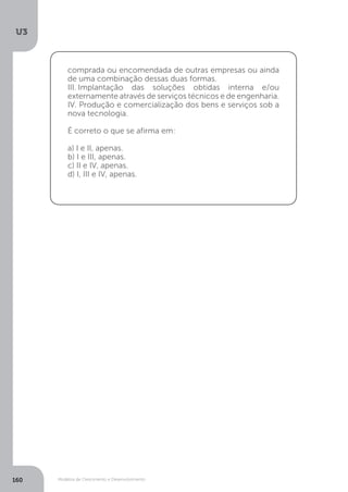 Modelos de Crescimento e Desenvolvimento
U3
160
comprada ou encomendada de outras empresas ou ainda
de uma combinação dessas duas formas.
III..Implantação das soluções obtidas interna e/ou
externamente através de serviços técnicos e de engenharia.
IV. Produção e comercialização dos bens e serviços sob a
nova tecnologia.
É correto o que se afirma em:
a) I e II, apenas.
b) I e III, apenas.
c) II e IV, apenas.
d) I, III e IV, apenas.
 