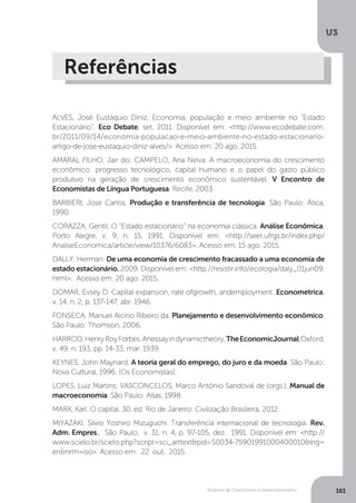 Modelos de Crescimento e Desenvolvimento
U3
161
Referências
ALVES, José Eustáquio Diniz. Economia, população e meio ambiente no “Estado
Estacionário”. Eco Debate, set. 2011. Disponível em: <http://www.ecodebate.com.
br/2011/09/14/economia-populacao-e-meio-ambiente-no-estado-estacionario-
artigo-de-jose-eustaquio-diniz-alves/>. Acesso em: 20 ago. 2015.
AMARAL FILHO, Jair do; CAMPELO, Ana Neiva. A macroeconomia do crescimento
econômico: progresso tecnológico, capital humano e o papel do gasto público
produtivo na geração de crescimento econômico sustentável. V Encontro de
Economistas de Língua Portuguesa, Recife, 2003.
BARBIERI, Jose Carlos. Produção e transferência de tecnologia. São Paulo: Ática,
1990.
CORAZZA, Gentil. O “Estado estacionário” na economia clássica. Análise Econômica,
Porto Alegre, v. 9, n. 15, 1991. Disponível em: <http://seer.ufrgs.br/index.php/
AnaliseEconomica/article/view/10376/6083>. Acesso em: 15 ago. 2015.
DALLY, Herman. De uma economia de crescimento fracassado a uma economia de
estado estacionário. 2009. Disponível em: <http://resistir.info/ecologia/daly_01jun09.
html>. Acesso em: 20 ago. 2015.
DOMAR, Evsey D. Capital expansion, rate ofgrowth, andemployment. Econometrica,
v. 14, n. 2, p. 137-147, abr. 1946.
FONSECA, Manuel Alcino Ribeiro da. Planejamento e desenvolvimento econômico.
São Paulo: Thomson, 2006.
HARROD,HenryRoyForbes.Anessayindynamictheory.TheEconomicJournal,Oxford,
v. 49, n. 193, pp. 14-33, mar. 1939.
KEYNES, John Maynard. A teoria geral do emprego, do juro e da moeda. São Paulo:
Nova Cultural, 1996. (Os Economistas).
LOPES, Luiz Martins; VASCONCELOS, Marco Antônio Sandoval de (orgs.). Manual de
macroeconomia. São Paulo: Atlas, 1998.
MARX, Karl. O capital. 30. ed. Rio de Janeiro: Civilização Brasileira, 2012.
MIYAZAKI, Silvio Yoshiro Mizuguchi. Transferência internacional de tecnologia. Rev.
Adm. Empres., São Paulo, v. 31, n. 4, p. 97-105, dez. 1991. Disponível em: <http://
www.scielo.br/scielo.php?script=sci_arttext&pid=S0034-75901991000400010&lng=
en&nrm=iso>. Acesso em: 22 out. 2015.
 
