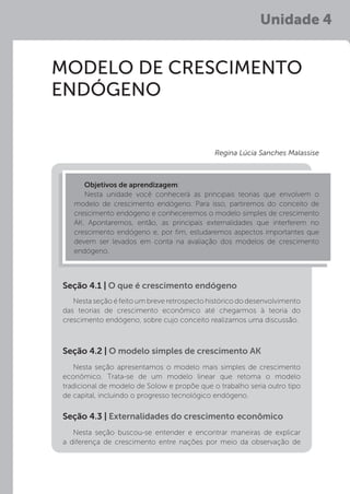 MODELO DE CRESCIMENTO
ENDÓGENO
Nesta seção é feito um breve retrospecto histórico do desenvolvimento
das teorias de crescimento econômico até chegarmos à teoria do
crescimento endógeno, sobre cujo conceito realizamos uma discussão.
Nesta seção apresentamos o modelo mais simples de crescimento
econômico. Trata-se de um modelo linear que retoma o modelo
tradicional de modelo de Solow e propõe que o trabalho seria outro tipo
de capital, incluindo o progresso tecnológico endógeno.
Nesta seção buscou-se entender e encontrar maneiras de explicar
a diferença de crescimento entre nações por meio da observação de
Seção 4.1 | O que é crescimento endógeno
Seção 4.2 | O modelo simples de crescimento AK
Seção 4.3 | Externalidades do crescimento econômico
Objetivos de aprendizagem:
Nesta unidade você conhecerá as principais teorias que envolvem o
modelo de crescimento endógeno. Para isso, partiremos do conceito de
crescimento endógeno e conheceremos o modelo simples de crescimento
AK. Apontaremos, então, as principais externalidades que interferem no
crescimento endógeno e, por fim, estudaremos aspectos importantes que
devem ser levados em conta na avaliação dos modelos de crescimento
endógeno.
Regina Lúcia Sanches Malassise
Unidade 4
 