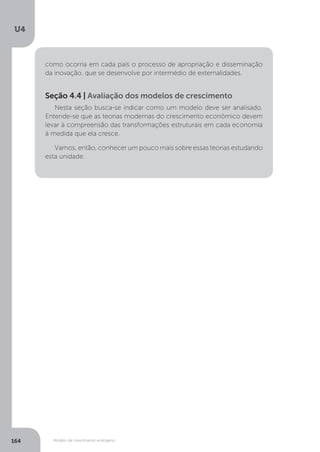 Modelo de crescimento endógeno
U4
164
como ocorria em cada país o processo de apropriação e disseminação
da inovação, que se desenvolve por intermédio de externalidades.
Nesta seção busca-se indicar como um modelo deve ser analisado.
Entende-se que as teorias modernas do crescimento econômico devem
levar à compreensão das transformações estruturais em cada economia
à medida que ela cresce.
Vamos, então, conhecer um pouco mais sobre essas teorias estudando
esta unidade.
Seção 4.4 | Avaliação dos modelos de crescimento
 