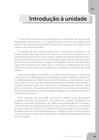 Modelo de crescimento endógeno
U4
165
Introdução à unidade
O crescimento econômico sempre despertou a curiosidade dos economistas,
respondendo especialmente a um questionamento como “por que alguns países
são ricos enquanto outros são pobres?”. Algumas das respostas a essa questão você
pode ler nas unidades anteriores.
Do exposto até aqui, pode-se destacar que o crescimento econômico é um
estudo temporal de longo prazo com base no qual se busca entender como a
produtividade dos fatores tais como trabalho, capital e tecnologia pode promover o
progresso econômico de um país. Na atualidade existem dois tipos de abordagens
sobre crescimento econômico: o exógeno e o endógeno. Ambas as teorias abordam
crescimento econômico de longo prazo. O endógeno é determinado por forças
internas ao sistema econômico, ao passo que o exógeno se determina por forças
externas.
As teorias estudadas nas unidades 1 e 2 partem da ideia de que os indutores do
crescimento estão dados porque são considerados variáveis exógenas. Dessa forma,
o modelo proposto por Robert Solow em 1956 destacou a importância do capital
físico, porém, como esse fator apresenta rendimentos marginais decrescentes, o
modelo tornava-se inviável caso não fossem incorporadas outras variáveis, tendo
de ser, em especial, uma variável externa ao modelo. Assim, incorporar o progresso
técnico à presença de um choque tecnológico exógeno seria capaz de promover o
crescimento econômico.
Nesse contexto, nos anos 1980, Paul Romer e Robert Lucas apresentaram
pesquisas nas quais destacaram a importância das variáveis endógenas para
explicar o crescimento econômico, em razão de que estas poderiam incorporar o
comportamento dos agentes econômicos. Essa corrente foi descrita nos modelos
de acumulação de tal forma que a economia da acumulação de capital físico e
de capital humano é o principal destaque dos modelos de crescimento endógeno.
Para compreender melhor esses aspectos, esta unidade está subdividida nas quatro
seguintes seções.
 