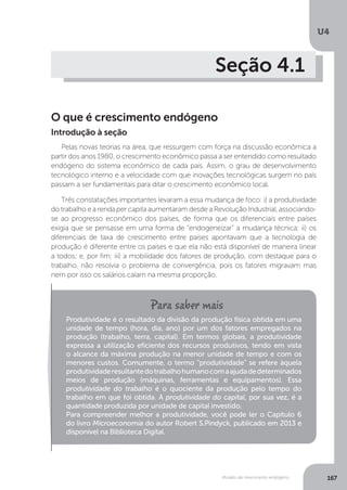 Modelo de crescimento endógeno
U4
167
Seção 4.1
O que é crescimento endógeno
Pelas novas teorias na área, que ressurgem com força na discussão econômica a
partir dos anos 1980, o crescimento econômico passa a ser entendido como resultado
endógeno do sistema econômico de cada país. Assim, o grau de desenvolvimento
tecnológico interno e a velocidade com que inovações tecnológicas surgem no país
passam a ser fundamentais para ditar o crescimento econômico local.
Três constatações importantes levaram a essa mudança de foco: i) a produtividade
do trabalho e a renda per capita aumentaram desde a Revolução Industrial, associando-
se ao progresso econômico dos países, de forma que os diferenciais entre países
exigia que se pensasse em uma forma de “endogeneizar” a mudança técnica; ii) os
diferenciais de taxa de crescimento entre países apontavam que a tecnologia de
produção é diferente entre os países e que ela não está disponível de maneira linear
a todos; e, por fim; iii) a mobilidade dos fatores de produção, com destaque para o
trabalho, não resolvia o problema de convergência, pois os fatores migravam mas
nem por isso os salários caíam na mesma proporção.
Introdução à seção
Produtividade é o resultado da divisão da produção física obtida em uma
unidade de tempo (hora, dia, ano) por um dos fatores empregados na
produção (trabalho, terra, capital). Em termos globais, a produtividade
expressa a utilização eficiente dos recursos produtivos, tendo em vista
o alcance da máxima produção na menor unidade de tempo e com os
menores custos. Comumente, o termo “produtividade” se refere àquela
produtividaderesultantedotrabalhohumanocomaajudadedeterminados
meios de produção (máquinas, ferramentas e equipamentos). Essa
produtividade do trabalho é o quociente da produção pelo tempo do
trabalho em que foi obtida. A produtividade do capital, por sua vez, é a
quantidade produzida por unidade de capital investido.
Para compreender melhor a produtividade, você pode ler o Capítulo 6
do livro Microeconomia do autor Robert S.Pindyck, publicado em 2013 e
disponível na Biblioteca Digital.
 