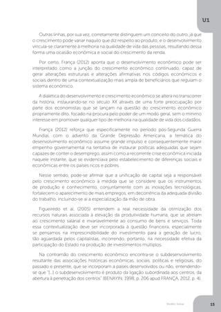 Modelo Solow
U1
15
Outras linhas, por sua vez, corretamente distinguem um conceito do outro, já que
o crescimento pode variar naquilo que diz respeito ao produto, e o desenvolvimento
vincula-se claramente à melhoria na qualidade de vida das pessoas, resultando dessa
forma uma ocasião econômica e social do crescimento da renda.
Por certo, França (2012) aponta que o desenvolvimento econômico pode ser
interpretado como a junção do crescimento econômico continuado, capaz de
gerar alterações estruturais e alterações afirmativas nos códigos econômicos e
sociais dentro de uma contextualização mais ampla de beneficiários que regulam o
sistema econômico.
A dialética do desenvolvimento e crescimento econômico se altera no transcorrer
da história, instaurando-se no século XX através de uma forte preocupação por
parte dos economistas que se lançam na questão do crescimento econômico
propriamente dito, focado na procura pelo poder de um modo geral, sem o mínimo
interesse em promover qualquer tipo de melhoria na qualidade de vida dos cidadãos.
França (2012) reforça que especificamente no período pós-Segunda Guerra
Mundial, com o advento da Grande Depressão Americana, a temática do
desenvolvimento econômico assume grande impulso e consequentemente maior
empenho governamental na tentativa de instaurar políticas adequadas que sejam
capazes de conter o desemprego, assim como a recorrente crise econômica iniciada
naquele instante, que se evidenciava pelo estabelecimento de diferenças sociais e
econômicas entre os países ricos e pobres.
Nesse sentido, pode-se afirmar que a unificação de capital seja a responsável
pelo crescimento econômico à medida que se considere que os instrumentos
de produção e conhecimento, conjuntamente com as inovações tecnológicas,
fortalecem o aparecimento de mais empregos, em decorrência da adequada divisão
do trabalho, incluindo-se aí a especialização da mão de obra.
Figueiredo et al. (2005) entendem a real necessidade da otimização dos
recursos naturais associada à elevação da produtividade humana, que se atrelam
ao crescimento salarial e invariavelmente ao consumo de bens e serviços. Toda
essa contextualização deve ser incorporada à questão financeira, especialmente
se pensamos na imprescindibilidade do investimento para a geração de lucro,
tão aguardada pelos capitalistas, incorrendo, portanto, na necessidade efetiva da
participação do Estado na produção de investimentos múltiplos.
Na contramão do crescimento econômico encontra-se o subdesenvolvimento
resultante das associações históricas econômicas, sociais, políticas e religiosas, do
passado e presente, que se incorporam a países desenvolvidos ou não, entendendo-
se que “[...] o subdesenvolvimento é produto da ligação subordinada aos centros, da
abertura à penetração dos centros” (BENAYIN, 1998, p. 206 apud FRANÇA, 2012, p. 4).
 