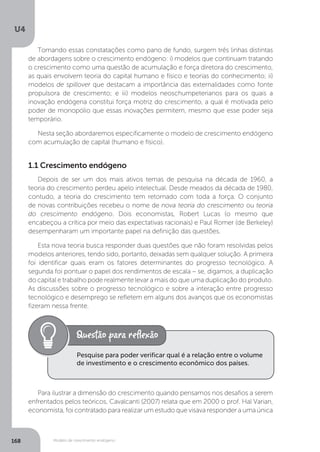 Modelo de crescimento endógeno
U4
168
Tomando essas constatações como pano de fundo, surgem três linhas distintas
de abordagens sobre o crescimento endógeno: i) modelos que continuam tratando
o crescimento como uma questão de acumulação e força diretora do crescimento,
as quais envolvem teoria do capital humano e físico e teorias do conhecimento; ii)
modelos de spillover que destacam a importância das externalidades como fonte
propulsora de crescimento; e iii) modelos neoschumpeterianos para os quais a
inovação endógena constitui força motriz do crescimento, a qual é motivada pelo
poder de monopólio que essas inovações permitem, mesmo que esse poder seja
temporário.
Nesta seção abordaremos especificamente o modelo de crescimento endógeno
com acumulação de capital (humano e físico).
1.1 Crescimento endógeno
Depois de ser um dos mais ativos temas de pesquisa na década de 1960, a
teoria do crescimento perdeu apelo intelectual. Desde meados da década de 1980,
contudo, a teoria do crescimento tem retornado com toda a força. O conjunto
de novas contribuições recebeu o nome de nova teoria do crescimento ou teoria
do crescimento endógeno. Dois economistas, Robert Lucas (o mesmo que
encabeçou a crítica por meio das expectativas racionais) e Paul Romer (de Berkeley)
desempenharam um importante papel na definição das questões.
Esta nova teoria busca responder duas questões que não foram resolvidas pelos
modelos anteriores, tendo sido, portanto, deixadas sem qualquer solução. A primeira
foi identificar quais eram os fatores determinantes do progresso tecnológico. A
segunda foi pontuar o papel dos rendimentos de escala – se, digamos, a duplicação
do capital e trabalho pode realmente levar a mais do que uma duplicação do produto.
As discussões sobre o progresso tecnológico e sobre a interação entre progresso
tecnológico e desemprego se refletem em alguns dos avanços que os economistas
fizeram nessa frente.
Para ilustrar a dimensão do crescimento quando pensamos nos desafios a serem
enfrentados pelos teóricos, Cavalcanti (2007) relata que em 2000 o prof. Hal Varian,
economista, foi contratado para realizar um estudo que visava responder a uma única
Pesquise para poder verificar qual é a relação entre o volume
de investimento e o crescimento econômico dos países.
 