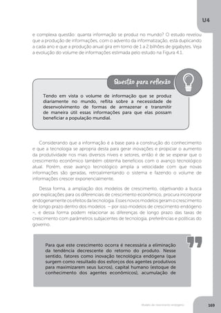 Modelo de crescimento endógeno
U4
169
Considerando que a informação é a base para a construção do conhecimento
e que a tecnologia se apropria desta para gerar inovações e propiciar o aumento
da produtividade nos mais diversos níveis e setores, então é de se esperar que o
crescimento econômico também obtenha benefícios com o avanço tecnológico
atual. Porém, esse avanço tecnológico amplia a velocidade com que novas
informações são geradas, retroalimentando o sistema e fazendo o volume de
informações crescer exponencialmente.
Dessa forma, a ampliação dos modelos de crescimento, objetivando a busca
por explicações para os diferenciais de crescimento econômico, procura incorporar
endogenamente os efeitos da tecnologia. Esses novos modelos geram o crescimento
de longo prazo dentro dos modelos – por isso modelos de crescimento endógeno
–, e dessa forma podem relacionar as diferenças de longo prazo das taxas de
crescimento com parâmetros subjacentes de tecnologia, preferências e políticas do
governo.
e complexa questão: quanta informação se produz no mundo? O estudo revelou
que a produção de informações, com o advento da informatização, está duplicando
a cada ano e que a produção anual gira em torno de 1 a 2 bilhões de gigabytes. Veja
a evolução do volume de informações estimada pelo estudo na Figura 4.1.
Tendo em vista o volume de informação que se produz
diariamente no mundo, reflita sobre a necessidade de
desenvolvimento de formas de armazenar e transmitir
de maneira útil essas informações para que elas possam
beneficiar a população mundial.
Para que este crescimento ocorra é necessária a eliminação
da tendência decrescente do retorno do produto. Nesse
sentido, fatores como inovação tecnológica endógena (que
surgem como resultado dos esforços dos agentes produtivos
para maximizarem seus lucros), capital humano (estoque de
conhecimento dos agentes econômicos), acumulação de
 