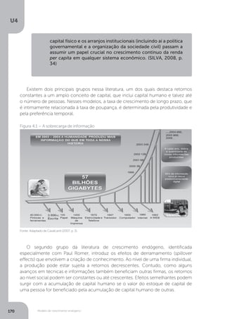 Modelo de crescimento endógeno
U4
170
capital físico e os arranjos institucionais (incluindo aí a política
governamental e a organização da sociedade civil) passam a
assumir um papel crucial no crescimento contínuo da renda
per capita em qualquer sistema econômico. (SILVA, 2008, p.
34)
Existem dois principais grupos nessa literatura, um dos quais destaca retornos
constantes a um amplo conceito de capital, que inclui capital humano e talvez até
o número de pessoas. Nesses modelos, a taxa de crescimento de longo prazo, que
é intimamente relacionada à taxa de poupança, é determinada pela produtividade e
pela preferência temporal.
O segundo grupo da literatura de crescimento endógeno, identificada
especialmente com Paul Romer, introduz os efeitos de derramamento (spillover
effects) que envolvem a criação de conhecimento. Ao nível de uma firma individual,
a produção pode estar sujeita a retornos decrescentes. Contudo, como alguns
avanços em técnicas e informações também beneficiam outras firmas, os retornos
ao nível social podem ser constantes ou até crescentes. Efeitos semelhantes podem
surgir com a acumulação de capital humano se o valor do estoque de capital de
uma pessoa for beneficiado pela acumulação de capital humano de outras.
Fonte: Adaptado de Cavalcanti (2007, p. 3).
Figura 4.1 – A sobrecarga de informação
AC
AC
 