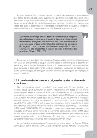 Modelo de crescimento endógeno
U4
171
Dessa forma, a abordagem tem implicações para análises positivas das diferenças
em taxas de crescimento e poupança entre países, e também para o desenho de
políticasgovernamentais.Asimplicaçõesdepolíticasóbviasrelacionam-seasubsídios
para pesquisa e desenvolvimento, embora resultados adicionais se apliquem ao
gasto com educação, às restrições ao livre comércio, às regulações de imigração, e
assim por diante.
As duas implicações principais desses modelos são, primeiro, o crescimento
per capita de longo prazo, que é sustentável e pode ser explicado pelos elementos
estruturais subjacentes do modelo, e, segundo, os retornos sociais de pesquisas e
talvez da acumulação de capital humano que excedem os retornos privados, em
razão dos quais as escolhas descentralizadas de crescimento e poupança tendem a
ser muito baixas sob uma perspectiva social. Pode-se argumentar que:
A principal diferença entre a teoria de crescimento exógeno
para a teoria do crescimento endógeno é que o primeiro possui
rendimentos marginais decrescentes do fator acumulável e
o mesmo não produz externalidades positivas, ao contrário
do segundo, em que os rendimentos marginais do fator
acumulável são crescentes e trazem consigo externalidades
positivas. (SILVA, 2008,p. 35).
1.1.1 Uma breve história sobre a origem das teorias modernas de
crescimento
No começo deste século, o trabalho mais importante foi sem dúvida o de
Ramsey (1928 apud BLANCHARD, 1999). Infelizmente, em razão de ser muito
avançado para a época, suas técnicas de otimização puderam ser compreendidas e
entendidas completamente apenas a partir da década de 1960 com os trabalhos de
Cass (1965) e Koopmans (1965 apud BLANCHARD, 1999). Atualmente a totalidade
dos estudiosos as emprega para explicar o crescimento econômico. Young (1928
apud BLANCHARD, 1999) é outro autor que introduziu como importante o papel
dos retornos crescentes de escala para o crescimento econômico. Schumpeter
(1934 apud BLANCHARD, 1999) aborda o papel do empresário inovador pela
inovação destrutiva como fonte de crescimento econômico. Knight (1944 apud
BLANCHARD, 1999) desenvolveu a ideia de que investimentos em certas classes de
capital, especialmente o capital humano, não diminuem com o tempo e que eles
apresentam retornos constantes de escala (BLANCHARD, 1999).
As teorias de crescimento econômico mais recentes são as de Romer (1986 e
1990), Lucas (1988) e Rebelo (1991), Gross e Helpman (1991) e Aghione Howitt (1992)
 