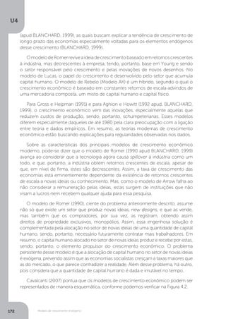 Modelo de crescimento endógeno
U4
172
(apud BLANCHARD, 1999), as quais buscam explicar a tendência de crescimento de
longo prazo das economias especialmente voltadas para os elementos endógenos
desse crescimento (BLANCHARD, 1999).
OmodelodeRomerreviveaideiadecrescimentobaseadoemretornoscrescentes
à indústria, mas decrescentes à empresa, tendo, portanto, base em Young e sendo
o setor responsável pelo crescimento e pelas inovações de novos desenhos. No
modelo de Lucas, o papel do crescimento é desenvolvido pelo setor que acumula
capital humano. O modelo de Rebelo (Modelo AK) é um híbrido, segundo o qual o
crescimento econômico é baseado em constantes retornos de escala advindos de
uma mercadoria composta, um misto de capital humano e capital físico.
Para Gross e Helpman (1991) e para Aghion e Howitt (1992 apud. BLANCHARD,
1999), o crescimento econômico vem das inovações, especialmente aquelas que
reduzem custos de produção, sendo, portanto, schumpeterianas. Esses modelos
diferem especialmente daqueles de até 1980 pela clara preocupação com a ligação
entre teoria e dados empíricos. Em resumo, as teorias modernas de crescimento
econômico estão buscando explicações para regularidades observadas nos dados.
Sobre as características dos principais modelos de crescimento econômico
moderno, pode-se dizer que o modelo de Romer (1990 apud BLANCHARD, 1999)
avança ao considerar que a tecnologia agora causa spillover à indústria como um
todo, e que, portanto, a indústria obtém retornos crescentes de escala, apesar de
que, em nível de firma, estes são decrescentes. Assim, a taxa de crescimento das
economias está eminentemente dependente da existência de retornos crescentes
de escala a novas ideias ou conhecimento. Mas, como o modelo de Arrow falha ao
não considerar a remuneração pelas ideias, estas surgem de instituições que não
visam a lucros nem recebem qualquer ajuda para essa pesquisa.
O modelo de Romer (1990), ciente do problema anteriormente descrito, assume
não só que existe um setor que produz novas ideias, new designs, e que as vende,
mas também que os compradores, por sua vez, as registram, obtendo assim
direitos de propriedade exclusivos, monopólios. Assim, essa engenhosa solução é
complementada pela alocação no setor de novas ideias de uma quantidade de capital
humano, sendo, portanto, necessário futuramente contratar mais trabalhadores. Em
resumo, o capital humano alocado no setor de novas ideias produz e recebe por estas,
sendo, portanto, o elemento propulsor do crescimento econômico. O problema
persistente desse modelo é que a alocação de capital humano no setor de novas ideias
é exógena, prevendo assim que as economias socialistas cresçam a taxas maiores que
as do mercado, o que parece contradizer a realidade. Além desse problema, há outro,
pois considera que a quantidade de capital humano é dada e imutável no tempo.
Cavalcanti (2007) pontua que os modelos de crescimento econômico podem ser
representados de maneira esquemática, conforme podemos verificar na Figura 4.2.
 