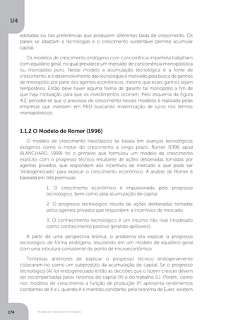 Modelo de crescimento endógeno
U4
174
adotadas ou nas preferências que produzem diferentes taxas de crescimento. Os
países se adaptam a tecnologias e o crescimento sustentável permite acumular
capital.
Os modelos de crescimento endógeno com concorrência imperfeita trabalham
com equilíbrio geral, no qual prevalece um mercado de concorrência monopolística
ou monopólio puro. Nesse modelo a acumulação tecnológica é a fonte de
crescimento, e o desenvolvimento das tecnologias é motivado pela busca de ganhos
de monopólio por parte dos agentes econômicos, mesmo que esses ganhos sejam
temporários. Então deve haver alguma forma de garantir tal monopólio a fim de
que haja motivação para que os investimentos ocorram. Pelo esquema da Figura
4.2, percebe-se que o processo de crescimento nesses modelos é realizado pelas
empresas que investem em P&D buscando maximização de lucro nos termos
monopolísticos.
1.1.2 O Modelo de Romer (1996)
O modelo de crescimento neoclássico se baseia em avanços tecnológicos
exógenos como o motor do crescimento a longo prazo. Romer (1996 apud
BLANCHARD, 1999) foi o primeiro que formulou um modelo de crescimento
explícito com o progresso técnico resultante de ações deliberadas tomadas por
agentes privados, que respondem aos incentivos de mercado e que pode ser
“endogeneizado” para explicar o crescimento econômico. A análise de Romer é
baseada em três premissas:
1. O crescimento econômico é impulsionado pelo progresso
tecnológico, bem como pela acumulação de capital.
2. O progresso tecnológico resulta de ações deliberadas tomadas
pelos agentes privados que respondem a incentivos de mercado.
3. O conhecimento tecnológico é um insumo não rival (modelado
como conhecimento positivo gerando spillovers).
A partir de uma perspectiva teórica, o problema era explicar o progresso
tecnológico de forma endógena, resultando em um modelo de equilíbrio geral
com uma estrutura consistente do ponto de microeconômico.
Tentativas anteriores de explicar o progresso técnico endogenamente
colocaram-no como um subproduto da acumulação de capital. Se o progresso
tecnológico (A) for endogeneizado então as decisões que o fazem crescer devem
ser recompensadas pelos retornos do capital (K) e do trabalho (L). Porém, como
nos modelos de crescimento a função de produção (F) apresenta rendimentos
constantes de K e L quando A é mantido constante, pelo teorema de Euler, existem
 