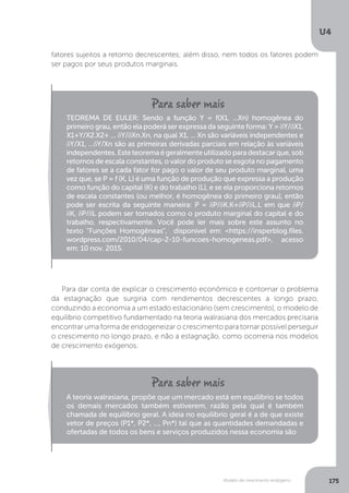 Modelo de crescimento endógeno
U4
175
fatores sujeitos a retorno decrescentes; além disso, nem todos os fatores podem
ser pagos por seus produtos marginais.
Para dar conta de explicar o crescimento econômico e contornar o problema
da estagnação que surgiria com rendimentos decrescentes a longo prazo,
conduzindo a economia a um estado estacionário (sem crescimento), o modelo de
equilíbrio competitivo fundamentado na teoria walrasiana dos mercados precisaria
encontrar uma forma de endogeneizar o crescimento para tornar possível perseguir
o crescimento no longo prazo, e não a estagnação, como ocorreria nos modelos
de crescimento exógenos.
TEOREMA DE EULER: Sendo a função Y = f(X1, ...Xn) homogênea do
primeiro grau, então ela poderá ser expressa da seguinte forma: Y = δY/δX1.
X1+Y/X2.X2+ ... δY/δXn.Xn, na qual X1, ... Xn são variáveis independentes e
δY/X1, ...δY/Xn são as primeiras derivadas parciais em relação às variáveis
independentes.Esteteoremaégeralmenteutilizadoparadestacarque,sob
retornos de escala constantes, o valor do produto se esgota no pagamento
de fatores se a cada fator for pago o valor de seu produto marginal, uma
vez que, se P = f (K, L) é uma função de produção que expressa a produção
como função do capital (K) e do trabalho (L), e se ela proporciona retornos
de escala constantes (ou melhor, é homogênea do primeiro grau), então
pode ser escrita da seguinte maneira: P = δP/δK.K+δP/δL.L em que δP/
δK, δP/δL podem ser tomados como o produto marginal do capital e do
trabalho, respectivamente. Você pode ler mais sobre este assunto no
texto “Funções Homogêneas", disponível em: <https://insperblog.files.
wordpress.com/2010/04/cap-2-10-funcoes-homogeneas.pdf>, acesso
em: 10 nov. 2015.
A teoria walrasiana, propõe que um mercado está em equilíbrio se todos
os demais mercados também estiverem, razão pela qual é também
chamada de equilíbrio geral. A ideia no equilíbrio geral é a de que existe
vetor de preços (P1*, P2*, ..., Pn*) tal que as quantidades demandadas e
ofertadas de todos os bens e serviços produzidos nessa economia são
 