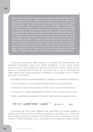 Modelo de crescimento endógeno
U4
176
iguais, de forma que os mercados se esvaziam (market clearing). Supõe-
se a existência de um “leiloeiro” que anuncia a todos os agentes da
economia um vetor inicial de preços para todos os bens e serviços. Diante
desses preços, cada agente escolherá as quantidades demandadas e
ofertadas de cada bem e serviço de forma a maximizar a sua utilidade
ou satisfação. As funções individuais de oferta e demanda são então
somadas a fim de se obter as funções de oferta e demanda de mercado.
Em relação ao vetor inicial de preços, só por uma “feliz coincidência” as
quantidades demandadas de cada um dos diferentes bens serão iguais
à quantidade ofertada. O leiloeiro vai então anunciar um novo vetor de
preços, aumentando-os onde houver excesso de demanda e reduzindo-
os onde houver excesso de oferta, e novamente a economia caminha
para um equilíbrio via preços. Para compreender mais sobre equilíbrio
geral você pode ler o Capítulo 16 do livro Microeconomia do autor
Robert S. Pindyck, publicado em 2013, disponível na Biblioteca Digital.
A principal contribuição deste modelo é a inserção do comportamento do
progresso tecnológico como uma variável endógena, ou seja, como função
do processo de maximização dos agentes da economia. Neste modelo, Romer
explica o comportamento da taxa de crescimento de A, que é a produção de
ideias, sendo uma função progresso tecnológico e uma ligação entre o modelo
de Solow e o de Romer.
• O modelo envolve as variáveis trabalho (L), capital (K), tecnologia (A) e produto (Y).
• Há dois setores, um setor produzindo bens finais e um setor de P&D.
• A fração aL é a força de trabalho em P&D e (1-aL) no setor de bens finais.
• A fração aK é o capital empregado em P&D e (1-aK) no setor de bens finais.
Então, a quantidade produzida no tempo é, representada da seguinte forma:
A produção de novas ideias depende das quantidades de capital, trabalho e
estoque de conhecimento envolvidos na pesquisa e aplicados a um dado nível
de tecnologia. Note que a equação (4.1) implica retornos constantes de capital e
trabalho. O fator tecnologia: com a introdução de uma dada tecnologia, acabam
	
(4.1)	
	
	
(4.2)	
	
(4.3)	
	
Y(t) = [(1 – aK)K(t)]
α
[A(t)(1 – aL)L(t)]
1 – α
0 < α < 1
.
A(t) = B[aKK(t)]
β
[aLL(t)]
γ
A(t)
θ
B > 0 β ≥ 0 γ ≥ 0
.
K(t) = sY(t)
	
(4.1)	
	
	
(4.2)	
	
(4.3)	
Y(t) = [(1 – aK)K(t)]
α
[A(t)(1 – aL)L(t)]
1 – α
0 < α < 1
.
A(t) = B[aKK(t)]
β
[aLL(t)]
γ
A(t)
θ
B > 0 β ≥ 0 γ ≥ 0
.
K(t) = sY(t)
	
(4.1)	
	
	
(4.2)	
	
	
Y(t) = [(1 – aK)K(t)]
α
[A(t)
.
A(t) = B[aKK(t)]
β
[aLL(t)]
γ
A
.
K(t)
.
 