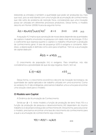 Modelo de crescimento endógeno
U4
177
dobrando as entradas e também a quantidade que pode ser produzida (ou mais
que isso), pois se está lidando com uma função de acumulação de conhecimento
que não sofre do problema de restrição física, considerando que uma inovação
possa ser utilizada em diferentes processos produtivos. Dessa forma, o modelo
descrito em Romer (2006) ficaria da seguinte forma:
A equação 4.2 implica que a produção de novas ideias depende das quantidades
de capital e trabalho envolvidos na pesquisa com dado nível de tecnologia. O B é
o coeficiente que expressa quanto o capital e o trabalho influenciam a produção
de conhecimento geral. A taxa de poupança (s(Y)) é exógena e constante. Além
disso, a depreciação é definida como zero para simplificar. Tem-se a acumulação
de capital dada por:
O crescimento da população (nL) é exógeno. Para simplificar, nós não
consideramos a possibilidade de que ela seja negativa. Assim, tem-se:
Dessa forma, o crescimento econômico decorre da inovação tecnológica, da
quantidade de capital aplicada e de trabalho utilizado em uma economia. Como
as variáveis A e K são endógenas, precisamos trabalhar uma a uma para encontrar
uma solução viável para o modelo.
	
(4.1)	
	
	
(4.2)	
	
(4.3)	
	
(4.4)	
	
	
	
	 	 	 (4.5)	
	 	 (4.6)	
	
	 	 	 (4.7)	
	
A	=	B	[aLL(t)]ϒ	A(t)		
gA=	°A	(t)	/	A(t)		
°A	(t)	/	A(t)	=B	[aLL(t)]ϒ	.	Aθ(t)	/	A		
	
gA	=	B	[aLL(t)]ϒ	.	Aθ(t)	.	A-1	
gA	=	B	[aLL(t)]ϒ	.	Aθ-1	(t)		
	
Y(t) = [(1 – aK)K(t)]
α
[A(t)(1 – aL)L(t)]
1 – α
0 < α < 1
.
A(t) = B[aKK(t)]
β
[aLL(t)]
γ
A(t)
θ
B > 0 β ≥ 0 γ ≥ 0
.
K(t) = sY(t)
L
.
(t) = nL(t) n ≥ 0
Y(t) = A(t)(1 – aL)L(t)
.
A(t) = B[aLL(t)]
γ
A(t)
θ
gA(t) ≡
.
A(t)
A(t)
= Ba
γ
LL(t)
γ
A(t)
θ – 1
	
(4.1)	
	
	
(4.2)	
	
	
	
	
	
	
A	=	B	[aLL(t)]ϒ	A(t)		
gA=	°A	(t)	/	A(t)		
°A	(t)	/	A(t)	=B	[aLL(t
	
gA	=	B	[aLL(t)]ϒ	.	Aθ(t)
gA	=	B	[aLL(t)]ϒ	.	Aθ-1	
	
Y(t) = [(1 – aK)K
.
A(t) = B[aKK(t)]
β
L
.
(t) = n
Y(t) = A(t)(1
.
A(t) = B[aL
gA(t) ≡
.
A(
A(
= Ba
γ
LL(t)
γ
	
(4.1)	
	
	
(4.2)	
	
(4.3)	
	
(4.4)	
	
	
	
	 	 	 (4.5)	
	 	 (4.6)	
	
	 	 	 (4.7)	
	
A	=	B	[aLL(t)]ϒ	A(t)		
gA=	°A	(t)	/	A(t)		
°A	(t)	/	A(t)	=B	[aLL(t)]ϒ	.	Aθ(t)	/	A		
	
gA	=	B	[aLL(t)]ϒ	.	Aθ(t)	.	A-1	
gA	=	B	[aLL(t)]ϒ	.	Aθ-1	(t)		
	
Y(t) = [(1 – aK)K(t)]
α
[A(t)(1 – aL)L(t)]
1 – α
0 < α < 1
.
A(t) = B[aKK(t)]
β
[aLL(t)]
γ
A(t)
θ
B > 0 β ≥ 0 γ ≥ 0
.
K(t) = sY(t)
L
.
(t) = nL(t) n ≥ 0
Y(t) = A(t)(1 – aL)L(t)
.
A(t) = B[aLL(t)]
γ
A(t)
θ
gA(t) ≡
.
A(t)
A(t)
= Ba
γ
LL(t)
γ
A(t)
θ – 1
	
(4.1)	
	
	
(4.2)	
	
(4.3)	
	
(4.4)	
	
	
	
	 	 	 (4.5)	
	 	 (4.6)	
	
	 	 	 (4.7)	
	
A	=	B	[aLL(t)]ϒ	A(t)		
gA=	°A	(t)	/	A(t)		
°A	(t)	/	A(t)	=B	[aLL(t)]ϒ	.	Aθ(t)	/	A		
	
gA	=	B	[aLL(t)]ϒ	.	Aθ(t)	.	A-1	
gA	=	B	[aLL(t)]ϒ	.	Aθ-1	(t)		
	
Y(t) = [(1 – aK)K(t)]
α
[A(t)(1 – aL)L(t)]
1 – α
0 < α < 1
.
A(t) = B[aKK(t)]
β
[aLL(t)]
γ
A(t)
θ
B > 0 β ≥ 0 γ ≥ 0
.
K(t) = sY(t)
L
.
(t) = nL(t) n ≥ 0
Y(t) = A(t)(1 – aL)L(t)
.
A(t) = B[aLL(t)]
γ
A(t)
θ
gA(t) ≡
.
A(t)
A(t)
= Ba
γ
LL(t)
γ
A(t)
θ – 1
	
(4.1)	
	
	
(4.2)	
	
(4.3)	
	
(4.4)	
	
	
	
	 	 	 (4.5)	
	 	 (4.6)	
	
Y(t) = [(1 – aK)K(t)]
α
[A(t)(1 – aL)L(t)]
1 – α
0 < α < 1
.
A(t) = B[aKK(t)]
β
[aLL(t)]
γ
A(t)
θ
B > 0 β ≥ 0 γ ≥ 0
.
K(t) = sY(t)
L
.
(t) = nL(t) n ≥ 0
Y(t) = A(t)(1 – aL)L(t)
.
A(t) = B[aLL(t)]
γ
A(t)
θ
gA(t) ≡
.
A(t)
A(t)
O Modelo sem Capital
A Dinâmica de Acumulação de Conhecimento
Sendo α= β = 0, neste modelo a função de produção de bens finais Y(t) e a
função de produção de pesquisa e desenvolvimento A(t) dependem do insumo
trabalho (L) e do próprio estoque de conhecimento (A). Dessa forma, para solucionar
o modelo, precisamos encontrar uma taxa de crescimento do conhecimento para
a qual a acumulação de conhecimento seja crescente.
 
