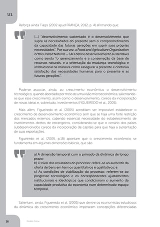 Modelo Solow
U1
16
Reforça ainda Tiago (2002 apud FRANÇA, 2012, p. 4) afirmando que:
Pode-se associar, ainda, ao crescimento econômico o desenvolvimento
tecnológico,quandoabordadopormeiodeumavisãomicroeconômica,salientando-
se que esse crescimento, assim como o desenvolvimento, carece da incorporação
de novas ideias e, sobretudo, investimentos (FIGUEIREDO et al., 2005).
Mais além, Figueiredo et al. (2005) acreditam ser impossível estabelecer o
crescimento de desenvolvimento econômico sem que se haja uma forte restrição
dos mercados externos, cabendo essencial necessidade do estabelecimento de
investimentos diretos de estrangeiros, considerando-se que o cenário dos países
subdesenvolvidos carece da incorporação de capitais para que haja a sustentação
de suas exportações.
Figueiredo et al. (2005, p.18) apontam que o crescimento econômico se
fundamenta em algumas dimensões básicas, que são:
Salientam, ainda, Figueiredo et al. (2005) que dentre os economistas estudiosos
da dinâmica do crescimento econômico imperaram concepções diferenciadas
[...] “desenvolvimento sustentado é o desenvolvimento que
supre as necessidades do presente sem o comprometimento
da capacidade das futuras gerações em suprir suas próprias
necessidades”. Por sua vez, a Food and Agriculture Organization
oftheUnitedNations–FAOdefinedesenvolvimentosustentável
como sendo “o gerenciamento e a conservação da base de
recursos naturais, e a orientação da mudança tecnológica e
institucional na maneira como assegurar a presente e contínua
satisfação das necessidades humanas para o presente e as
futuras gerações”.
a) A dimensão temporal com o primado da dinâmica de longo
prazo;
b) O nível dos resultados do processo: refere-se ao aumento da
oferta de bens em termos quantitativos e qualitativos; e
c) As condições de viabilização do processo: referem-se ao
progresso tecnológico e os correspondentes ajustamentos
institucionais e ideológicos que condicionam o aumento da
capacidade produtiva da economia num determinado espaço
temporal.
 