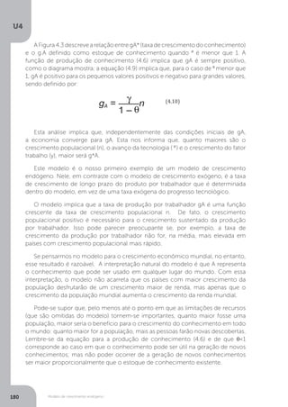 Modelo de crescimento endógeno
U4
180
A Figura 4.3 descreve a relação entre gA* (taxa de crescimento do conhecimento)
e o g.A definido como estoque de conhecimento quando θ
é menor que 1. A
função de produção de conhecimento (4.6) implica que gA é sempre positivo,
como o diagrama mostra; a equação (4.9) implica que, para o caso de θ
menor que
1, gA é positivo para os pequenos valores positivos e negativo para grandes valores,
sendo definido por:
Esta análise implica que, independentemente das condições iniciais de gA,
a economia converge para gA. Esta nos informa que, quanto maiores são o
crescimento populacional (n), o avanço da tecnologia ( θ
) e o crescimento do fator
trabalho (y), maior será g*A.
Este modelo é o nosso primeiro exemplo de um modelo de crescimento
endógeno. Nele, em contraste com o modelo de crescimento exógeno, é a taxa
de crescimento de longo prazo do produto por trabalhador que é determinada
dentro do modelo, em vez de uma taxa exógena do progresso tecnológico.
O modelo implica que a taxa de produção por trabalhador gA é uma função
crescente da taxa de crescimento populacional n. De fato, o crescimento
populacional positivo é necessário para o crescimento sustentado da produção
por trabalhador. Isso pode parecer preocupante se, por exemplo, a taxa de
crescimento da produção por trabalhador não for, na média, mais elevada em
países com crescimento populacional mais rápido.
Se pensarmos no modelo para o crescimento econômico mundial, no entanto,
esse resultado é razoável. A interpretação natural do modelo é que A representa
o conhecimento que pode ser usado em qualquer lugar do mundo. Com essa
interpretação, o modelo não acarreta que os países com maior crescimento da
população desfrutarão de um crescimento maior de renda, mas apenas que o
crescimento da população mundial aumenta o crescimento da renda mundial.
Pode-se supor que, pelo menos até o ponto em que as limitações de recursos
(que são omitidas do modelo) tornem-se importantes, quanto maior fosse uma
população, maior seria o benefício para o crescimento do conhecimento em todo
o mundo: quanto maior for a população, mais as pessoas farão novas descobertas.
Lembre-se da equação para a produção de conhecimento (4.6) e de que θ<1
corresponde ao caso em que o conhecimento pode ser útil na geração de novos
conhecimentos; mas não poder ocorrer de a geração de novos conhecimentos
ser maior proporcionalmente que o estoque de conhecimento existente.
 