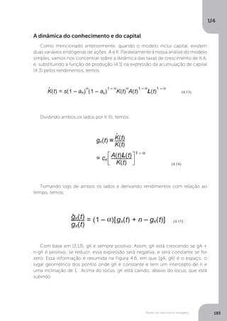 Modelo de crescimento endógeno
U4
183
A dinâmica do conhecimento e do capital
Como mencionado anteriormente, quando o modelo inclui capital, existem
duas variáveis endógenas de ações: A e K. Paralelamente à nossa análise do modelo
simples, vamos nos concentrar sobre a dinâmica das taxas de crescimento de K.A,
e, substituindo a função de produção (4.1) na expressão da acumulação de capital
(4.3) pelos rendimentos, temos:
Dividindo ambos os lados por K (t), temos:
Tomando logs de ambos os lados e derivando rendimentos com relação ao
tempo, temos:
Com base em (3.13), gK é sempre positivo. Assim, gK está crescendo se gA +
n-gK é positivo; se reduzir, essa expressão será negativa, e será constante se for
zero. Essa informação é resumida na Figura 4.6, em que (gA, gK) é o espaço, o
lugar geométrico dos pontos onde gK é constante e tem um intercepto de n e
uma inclinação de 1. Acima do lócus, gK está caindo; abaixo do locus, que está
subindo.
 