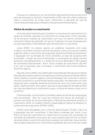 Modelo de crescimento endógeno
U4
187
E porque as mudanças em aL e aK envolvem deslocamentos de recursos entre
bens de produção (e, portanto, investimento) e P&D, eles têm efeitos ambíguos
sobre o crescimento de longo prazo. Infelizmente a derivação de taxa de
crescimento de longo prazo é tediosa e não particularmente perspicaz.
Efeitos de escala e o crescimento
Uma motivação importante para o trabalho na nova teoria do crescimento é um
desejo de entender variações no crescimento de longo prazo. Como resultado,
há os primeiros modelos de crescimento com foco no retorno constante ou
crescente a fatores de produção, em que as mudanças nas taxas de poupança e
recursos destinados a P&D alteraram permanentemente o crescimento.
Jones (2000), no entanto, aponta um problema importante com esses
modelos, no entanto. Durante o período pós-guerra, a força com que os modelos
sugeriram afetar o crescimento de longo prazo apresentou tendência ascendente.
A população tem aumentado de forma constante, as taxas de poupança têm
aumentado, a fração de recursos destinados à acumulação de capital humano
aumentou consideravelmente, e a fração de recursos destinados a P&D parece
ter aumentado drasticamente. Assim, novos modelos de crescimento não têm
a ver com o observado, pois, na verdade, o crescimento não mostra tendência
discernível alguma.
Segundo Jones (2000), essa indefinição é explicada pelo fato de que os fatores
de produção estarem sujeitos em longo prazo a retornos decrescentes dos fatores.
Vários trabalhos recentes sugerem outra possibilidade. Eles continuam a assumir
retornos constantes ou aumento dos fatores produzidos, mas adicionam um canal
através do qual a expansão global da economia não leva a um crescimento mais
rápido. Especificamente, eles supõem que isso é a quantidade de atividade de P&D
por setor que determina o crescimento e que o número de setores cresce com a
economia.
Como resultado, o crescimento é constante, apesar do fato de que a população
está aumentando. Mas, por causa dos retornos dos fatores de produção, o
aumento da fração de recursos destinados a P&D permanentemente aumenta o
crescimento. Assim, os modelos mantêm a capacidade de explicar as variações no
crescimento de longo prazo (ROMER, 2006).
Existem duas dificuldades com a linha de argumentação. Primeiro, não é só
a população que tem aumentado. O fato básico enfatizado por Jones é que
P&D e as taxas de investimento em capital físico e humano têm aumentado. As
restrições de parâmetros necessários aos novos modelos para eliminar os efeitos
de escala sobre o crescimento são fortes e parecem ser arbitrárias. Nesse sentido,
não se pode ainda pensar em crescimento equilibrado das economias por longo
 