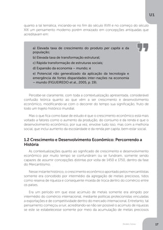 Modelo Solow
U1
17
quanto a tal temática, iniciando-se no fim do século XVIII e no começo do século
XIX um pensamento moderno porém enraizado em concepções antiquadas que
acreditavam em:
Percebe-se claramente, com toda a contextualização apresentada, considerável
confusão teórica quanto ao que vêm a ser crescimento e desenvolvimento
econômico, modificando-se com o decorrer do tempo sua significação, fruto de
todo um trajeto histórico mundial.
Mas o que fica como base de estudo é que o crescimento econômico está mais
voltado a fatores como o aumento da produção, do consumo e da renda e que o
desenvolvimento econômico, por sua vez, envolve tudo isso, mas com a melhoria
social, que inclui aumento da escolaridade e da renda per capita, bem-estar social.
1.2 Crescimento e Desenvolvimento Econômico: Percorrendo a
História
As contextualizações quanto ao significado de crescimento e desenvolvimento
econômico por muito tempo se confundiram ou se fundiram, somente sendo
capazes de assumir concepções distintas por volta de 1450 e 1750, dentro da fase
do Mercantilismo.
Nesse instante histórico, o crescimento econômico apontado pelos mercantilistas
somente era concebido por intermédio da agregação de metais preciosos, tidos
como reserva de riqueza e consequente moeda de troca dentro do comércio entre
os países.
Era um período em que esse acúmulo de metais somente era atingido por
intermédio do comércio internacional, mediante políticas protecionistas vinculadas
a exportações e de competitividade dentro do mercado internacional. Entretanto, tal
pensamento começou a ruir, acreditando-se não ser possível o acúmulo de riquezas
se este se estabelecesse somente por meio da acumulação de metais preciosos
a) Elevada taxa de crescimento do produto per capita e da
população;
b) Elevada taxa de transformação estrutural;
c) Rápida transformação de estruturas sociais;
d) Expansão da economia – mundo; e
e) Potencial não generalizado da aplicação da tecnologia e
emergência de fortes disparidades inter-nações na economia
– mundo (FIGUEIREDO et al., 2005, p. 19).
 