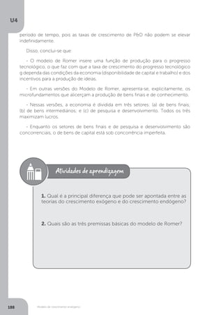 Modelo de crescimento endógeno
U4
188
período de tempo, pois as taxas de crescimento de P&D não podem se elevar
indefinidamente.
Disso, conclui-se que:
- O modelo de Romer insere uma função de produção para o progresso
tecnológico, o que faz com que a taxa de crescimento do progresso tecnológico
g dependa das condições da economia (disponibilidade de capital e trabalho) e dos
incentivos para a produção de ideias.
- Em outras versões do Modelo de Romer, apresenta-se, explicitamente, os
microfundamentos que alicerçam a produção de bens finais e de conhecimento.
- Nessas versões, a economia é dividida em três setores: (a) de bens finais;
(b) de bens intermediários; e (c) de pesquisa e desenvolvimento. Todos os três
maximizam lucros.
- Enquanto os setores de bens finais e de pesquisa e desenvolvimento são
concorrenciais, o de bens de capital está sob concorrência imperfeita.
1. Qual é a principal diferença que pode ser apontada entre as
teorias do crescimento exógeno e do crescimento endógeno?
2. Quais são as três premissas básicas do modelo de Romer?
 