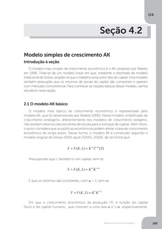 Modelo de crescimento endógeno
U4
189
Seção 4.2
Modelo simples de crescimento AK
O modelo mais simples de crescimento econômico é o AK, proposto por Rebelo
em 1990. Trata-se de um modelo linear em que, mediante a retomada do modelo
tradicional de Solow, propõe-se que o trabalho seria outro tipo de capital. Esse modelo
também pressupõe que os retornos de escala do capital são constantes e operam
com mercado concorrencial. Para conhecer as noções básicas desse modelo, vamos
estudá-lo nesta seção.
Introdução à seção
2.1 O modelo AK básico
O modelo mais básico de crescimento econômico é representado pelo
modelo AK, que foi desenvolvido por Rebelo (1991). Nesse modelo simplificado de
crescimento endógeno, diferentemente dos modelos de crescimento exógeno,
não existem retornos decrescentes de escala para o estoque de capital. Além disso,
o autor considera que as políticas econômicas podem afetar a taxa de crescimento
econômico de longo prazo. Dessa forma, o modelo AK é construído segundo o
modelo original de Solow (1956 apud JONES, 2000), de tal forma que:
Pressupondo que L também é um capital, tem-se:
E que os retornos são constantes, com α = 1, tem-se:
Em que o crescimento econômico da produção (Y), é função do capital
físico e do capital humano, que crescem a uma taxa α e 1–α, respectivamente.
 
