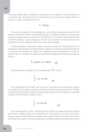 Modelo de crescimento endógeno
U4
190
A transformação desse modelo de Solow para um modelo AK ocorre porque ao
considerar que não existe retorno decrescente do estoque de capital admite-se
que α=1. Logo, a função passa a ser:
Em que A corresponde à tecnologia e é uma variável constante e positiva (A>0)
que tem como fim refletir o nível de tecnologia, e o produto médio e o marginal do
capital são dados pela constante A>0. Dessa forma, o produto marginal do capital
é sempre positivo, o que exige que ele não caia quando for acrescentada uma
unidade a mais de capital durante o processo de produção.
A demonstração matemática desse raciocínio pode ser feita partindo-se da
equação fundamental do modelo de Solow, a qual no momento está representando
a evolução do estoque de capital por unidade efetiva de trabalho ao longo do
tempo. Porém, considerando agora a ausência de progresso tecnológico exógeno,
tem-se:
Dividindo ambos os lados por k e substituindo , tem-se:
Essa equação permite dizer que a taxa de crescimento do estoque de capital
per capita é uma função crescente da taxa de investimento da economia. Tirando
o logaritmo e derivando a função de produção descrita em (2), obtemos a equação
síntese fundamental do modelo, que é:
Sua interpretação é que o crescimento do produto (y) depende da tecnologia
(sA) menos a depreciação do investimento. A conclusão que se tira nesse ponto
é que a taxa de crescimento do produto per capita é igual à taxa de crescimento
do estoque de capital. Consequentemente, as políticas governamentais que visam
 