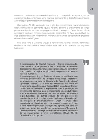 Modelo de crescimento endógeno
U4
191
aumentar continuamente a taxa de investimento conseguirão aumentar a taxa de
crescimento da economia de uma maneira permanente, e desta forma o modelo
AK consegue gerar crescimento endógeno.
Os modelos AK dão a entender que o fato de a produtividade marginal do único
fator acumulável ser constante (igual a A) torna possível o crescimento de longo
prazo sem ter de recorrer ao progresso técnico exógeno. Dessa forma, não é
necessário existirem rendimentos marginais crescentes no fator acumulável, ou
seja, basta que existam rendimentos marginais constantes para gerar um processo
de crescimento endógeno.
Para Silva Filho e Carvalho (2001), a hipótese de ausência de uma tendência
de queda da produtividade marginal do capital per capita necessita das seguintes
hipóteses:
i) Incorporação do Capital Humano - Como mencionado,
uma maneira de se pensar sobre a ausência de retornos
decrescentesdocapitalnafunçãodeproduçãoAKéconsiderar
um conceito de capital amplo que incorpore componentes
físicos e humanos.
ii) Learning-by-doing – Pode-se eliminar a tendência dos
retornos decrescentes no modelo neoclássico adotando-
se a hipótese chamada na literatura de “learning-by-doing”
(aprender fazendo). Essa ideia foi introduzida na teoria do
crescimento econômico por Arrow (1962) e usada por Romer
(1986). Nesses modelos, a experiência com a produção ou
investimento contribui para o incremento da produtividade
e o aprendizado realizado por um produtor incrementa
a produtividade de outros através de um processo de
transbordamento do conhecimento (spillovers of knowledge).
iii) “Pesquisa & Desenvolvimento” (P&D) – Outra ideia
majoritária na literatura de crescimento endógeno é que
o nível tecnológico pode avançar não apenas por obra do
acaso, mas antes ser função das despesas com “Pesquisa &
Desenvolvimento”, ou seja, através de uma forma deliberada
de se incrementar o nível tecnológico. (SILVA FILHO;
CARVALHO, 2001. p. 14).
 