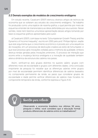Modelo de crescimento endógeno
U4
192
2.2 Demais exemplos de modelos de crescimento endógeno
Em estudo recente, Cavalcanti (2007) elencou diversos artigos de teóricos da
economia que se voltaram aos estudos do crescimento endógeno. Tal trabalho
foi produzido como uma espécie de resenha gráfica, a qual permite por meio de
esquemas entender de maneira básica as ideias defendidas por seus autores. Nesse
sentido, neste item faremos uma breve apresentação desses artigos tomando por
base os esquemas gráficos apresentados pelo autor.
a) Cavalcanti (2007), com base no texto “Schumpeterian Growth Theory and the
Dynamics of Income Inequality”, escrito em 2001 pelo prof. Phillipe Aghion, expõe
que este argumenta que o crescimento econômico é provido por uma sequência
de inovações, em um processo de destruição criadora ao estilo de Schumpeter, e
que esse processo gera inovações voltadas para a melhoria da qualidade, embora
destrua rendas geradas pelas inovações anteriores. O processo de interação que
ocorre entre a mudança técnica endógena e a inovação de qualidade também
altera a dinâmica da estrutura dos salários nos países.
Assim, verificam-se dois grupos distintos no quesito salário: grupos com
diferentes níveis de escolaridade e grupos com diferentes idades. Uma conclusão
importante da pesquisa foi ressaltar que as diferenças salariais entre grupos
por nível de escolaridade permitem identificar diferenciais de salários baseados
no componente permanente da renda, ao passo que considerar grupos de
escolaridade e idade permite verificar diferenciais de salários mais focados no
componente temporário da renda, conforme expressa a Figura 4.10.
Observando a economia brasileira nos últimos 50 anos,
pesquise e reflita: você considera que a educação formal
produziu diferenciais de salários entre os trabalhadores?
 