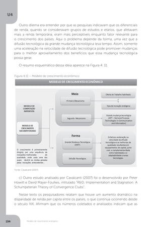 Modelo de crescimento endógeno
U4
194
Outro dilema era entender por que as pesquisas indicavam que os diferenciais
de renda, quando se consideravam grupos de estudos e etários, que afetavam
mais a renda temporária, eram mais perceptíveis enquanto fator relevante para
o crescimento dos países. Aqui o problema depende da forma, uma vez que a
difusão tecnológica da grande mudança tecnológica leva tempo. Assim, somente
uma aceleração na velocidade de difusão tecnológica pode promover mudanças
para o melhor aproveitamento dos benefícios que essa mudança tecnológica
possa gerar.
O resumo esquemático dessa ideia aparece na Figura 4. 11.
c) Outro estudo analisado por Cavalcanti (2007) foi o desenvolvido por Peter
Howitt e David Mayer-Foulkes, intitulado “R&D, Implementation and Stagnation: A
Schumpeterian Theory of Convergence Clubs”.
Nesse texto os pesquisadores relatam que houve um aumento dramático na
disparidade de renda per capita entre os países, o que continua ocorrendo desde
o século XIX. Afirmam que os números coletados e analisados indicam que as
Fonte: Cavalcanti (2007).
Figura 4.11 – Modelo de crescimento econômico
 