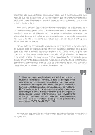 Modelo de crescimento endógeno
U4
195
diferenças são mais justificadas pela produtividade, que é maior nos países mais
ricos, do que pela escolaridade. Os autores sugerem que um fator fundamental para
explicar os diferenciais de renda entre os países, tomando por base a constatação
anterior, é a tecnologia.
Além disso, também destacam que houve convergência de crescimento para
um determinado grupo de países que se envolveram em uma atividade intensa de
transferência de tecnologia entre eles. Esse processo contribuiu para reduzir os
diferenciais de renda entre eles, aproximando países de renda média e renda alta.
Por outro lado, não foi suficiente para reduzir os diferenciais de renda entre países
muito ricos e muito pobres.
Para os autores, considerando um processo de crescimento schumpeteriano,
tal questão pode ser explicada pelas diferentes estratégias adotadas pelos países
para acessarem a fronteira tecnológica global (FTG). Dessa forma, o grau com
que cada um dos países investe em mudança tecnológica leva-os a ter taxas de
crescimento positivas de longo prazo. Porém, essas taxas são menores do que a
taxa de crescimento dos países líderes, mesmo com a transferência de tecnologia
permitindo a convergência entre as taxas de crescimento destes. Para dar conta
dessa situação, os autores constroem um modelo que:
A construção esquemática das ideias centrais desse modelo pode ser observada
na Figura 4.12.
“[...] leva em consideração duas características centrais da
mudança tecnológica. Primeiro, é feita a distinção entre
dois tipos de investimento tecnológico, correspondentes
a diferentes estratégias que países têm para conectar à
fronteira tecnológica global, nominadamente, os modernos
P&D e implementação. A segunda característica levada em
consideração é que a habilidade de um país em adquirir as
competências usadas intensivamente em investimento
tecnológico depende do seu nível de desenvolvimento,
relativamente à fronteira tecnológica global da qual ele retira
novas ideias. (CAVALCANTI, 2007,p. 17).
 