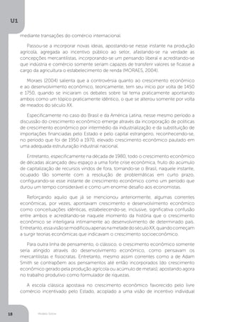 Modelo Solow
U1
18
mediante transações do comércio internacional.
Passou-se a incorporar novas ideias, apostando-se nesse instante na produção
agrícola, agregada ao incentivo público ao setor, afastando-se na verdade as
concepções mercantilistas, incorporando-se um pensando liberal e acreditando-se
que indústria e comércio somente seriam capazes de transferir valores se ficasse a
cargo da agricultura o estabelecimento de renda (MORAES, 2004).
Moraes (2004) salienta que a controvérsia quanto ao crescimento econômico
e ao desenvolvimento econômico, teoricamente, tem seu início por volta de 1450
e 1750, quando se iniciaram os debates sobre tal tema praticamente apontando
ambos como um tópico praticamente idêntico, o que se alterou somente por volta
de meados do século XX.
Especificamente no caso do Brasil e da América Latina, nesse mesmo período a
discussão do crescimento econômico emerge através da incorporação de políticas
de crescimento econômico por intermédio da industrialização e da substituição de
importações financiadas pelo Estado e pelo capital estrangeiro, reconhecendo-se,
no período que foi de 1950 a 1970, elevado crescimento econômico pautado em
uma adequada estruturação industrial nacional.
Entretanto, especificamente na década de 1980, todo o crescimento econômico
de décadas alcançado deu espaço a uma forte crise econômica, fruto do acúmulo
de capitalização de recursos vindos de fora, tornando-se o Brasil, naquele instante,
ocupado tão somente com a resolução de problemáticas em curto prazo,
configurando-se esse instante de crescimento econômico como um período que
durou um tempo considerável e como um enorme desafio aos economistas.
Reforçando aquilo que já se mencionou anteriormente, algumas correntes
econômicas, por vezes, apontavam crescimento e desenvolvimento econômico
como conceituações idênticas, estabelecendo-se, inclusive, significativa confusão
entre ambos e acreditando-se naquele momento da história que o crescimento
econômico se interligaria intimamente ao desenvolvimento de determinado país.
Entretanto,essavisãosemodificouapenasnametadedoséculoXX,quandocomeçam
a surgir teorias econômicas que indicavam o crescimento socioeconômico.
Para outra linha de pensamento, o clássico, o crescimento econômico somente
seria atingido através do desenvolvimento econômico, como pensavam os
mercantilistas e fisiocratas. Entretanto, mesmo assim correntes como a de Adam
Smith se contrapõem aos pensamentos até então incorporados (do crescimento
econômico gerado pela produção agrícola ou acúmulo de metais), apostando agora
no trabalho produtivo como formulador de riquezas.
A escola clássica apostava no crescimento econômico favorecido pelo livre
comércio incentivado pelo Estado, acoplado a uma visão de incentivo individual
 