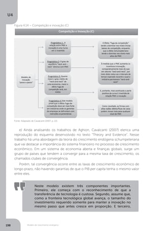 Modelo de crescimento endógeno
U4
198
Fonte: Adaptado de Cavalcanti (2007, p. 22).
Figura 4.14 – Competição e inovação (C)
e) Ainda analisando os trabalhos de Aghion, Cavalcanti (2007) elenca uma
reprodução do esquema desenvolvido no texto “Theory and Evidence”. Nesse
trabalho há uma abordagem da teoria do crescimento endógena schumpeteriana
que vai destacar a importância do sistema financeiro no processo de crescimento
econômico. Em um sistema de economia aberta e finanças globais, surge um
grupo de países que tendem a convergir para a mesma taxa de crescimento, os
chamados clubes de convergência.
Porém, tal convergência ocorre entre as taxas de crescimento econômico de
longo prazo, não havendo garantias de que o PIB per capita tenha o mesmo valor
entre eles.
Neste modelo existem três componentes importantes.
Primeiro, ele começa com o reconhecimento de que a
transferência de tecnologia é custosa. Segundo, assume que,
como a fronteira tecnológica global avança, o tamanho do
investimento requerido somente para manter a inovação no
mesmo passo que antes cresce em proporção. E terceiro,
 