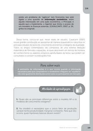 Modelo de crescimento endógeno
U4
199
Dessa forma, conclui-se que, nesse relato de estudos, Cavalcanti (2007)
trouxe grande contribuição ao apresentar de maneira esquemática e descritiva os
principais estudos da teoria do crescimento econômico endógeno da atualidade.
Todos os artigos contemplados são compostos de uma extensa dedução
matemática de fórmulas e equações, as quais descrevem em termos de fronteira
do conhecimento os aspectos empíricos aprofundados da teoria, que podem ser
consultados e constam na bibliografia final.
existe um problema de “agência” (em Economia isso está
ligado a uma questão de informação assimétrica, entre
aquele interessado em uma ação econômica, o Principal, e
aquele que a implementa, o Agente) que limita o acesso de
um inovador às finanças externas. (CAVALCANTI, 2007, p. 24,
grifos no original).
A assimetria de informações é o que ocorre quando a informação
necessária para que compradores e vendedores cheguem ao "equilíbrio"
não está igualmente distribuída entre todos os participantes de mercado.
1. Quais são as principais diferenças entre o modelo AK e os
modelos de crescimento exógeno?
2. No modelo é necessário que o único fator de produção
variável tenha produtividade marginal constante. Para que isto
ocorra, quais hipóteses básicas devem existir?
 