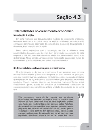 Modelo de crescimento endógeno
U4
201
Seção 4.3
Externalidades no crescimento econômico
Em certo momento das discussões sobre modelos de crescimento endógeno,
buscou-se entender e encontrar meios de explicar a diferença de crescimento
entre países por meio da observação de como se dava o processo de apropriação e
disseminação da inovação em cada país.
Dessa forma, deparou-se com a observação de que as diferenças entre
produtividades dos países não são mais bem aproveitadas no contexto de cada
empresa, já que são mais bem absorvidas através das externalidades, sendo fruto
da tecnologia. Nesse sentido, vamos conhecer nesta seção as principais fontes de
externalidades que são relevantes para o crescimento econômico.
Introdução à seção
3.1 Externalidades relevantes para o crescimento
O entendimento é de que o crescimento é um processo que começa
microeconomicamente quando cada empresa, ou cada unidade de produção,
opta por investir inovando, ampliando, contratando, enfim, exercendo atividades
que representam de alguma forma a possibilidade de gerar expansão da atividade
produtiva. Porém, quando estamos na perspectiva macroeconômica, esses
investimentos geram, através do processo de externalidade, capacidade de
expansão produtiva que vai além da própria unidade de produção, de tal forma
que:
Este mecanismo opera de tal maneira que os atores
econômicos que investem em capital físico ou humano, que
inovam ou que contratam mão de obra capturam apenas
uma fração dos rendimentos sociais por suas ações. Pelo fato
de os rendimentos auferidos pelos agentes privados serem
pequenos em relação aos benefícios sociais, muito pouco
é realizado neste sentido. Em consequência, alguns países
crescem mais devagar do que poderiam, ou atingem um mau
equilíbrio, onde ficam presos e deixam de crescer. Por outro
 