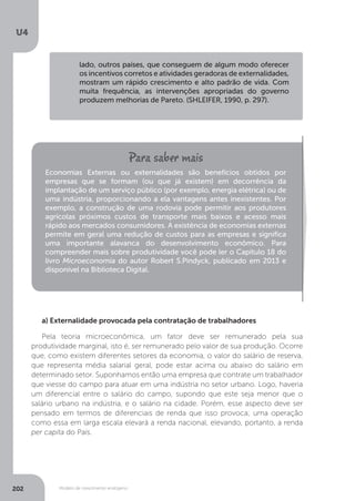 Modelo de crescimento endógeno
U4
202
lado, outros países, que conseguem de algum modo oferecer
os incentivos corretos e atividades geradoras de externalidades,
mostram um rápido crescimento e alto padrão de vida. Com
muita frequência, as intervenções apropriadas do governo
produzem melhorias de Pareto. (SHLEIFER, 1990, p. 297).
Economias Externas ou externalidades são benefícios obtidos por
empresas que se formam (ou que já existem) em decorrência da
implantação de um serviço público (por exemplo, energia elétrica) ou de
uma indústria, proporcionando a ela vantagens antes inexistentes. Por
exemplo, a construção de uma rodovia pode permitir aos produtores
agrícolas próximos custos de transporte mais baixos e acesso mais
rápido aos mercados consumidores. A existência de economias externas
permite em geral uma redução de custos para as empresas e significa
uma importante alavanca do desenvolvimento econômico. Para
compreender mais sobre produtividade você pode ler o Capítulo 18 do
livro Microeconomia do autor Robert S.Pindyck, publicado em 2013 e
disponível na Biblioteca Digital.
a) Externalidade provocada pela contratação de trabalhadores
Pela teoria microeconômica, um fator deve ser remunerado pela sua
produtividade marginal, isto é, ser remunerado pelo valor de sua produção. Ocorre
que, como existem diferentes setores da economia, o valor do salário de reserva,
que representa média salarial geral, pode estar acima ou abaixo do salário em
determinado setor. Suponhamos então uma empresa que contrate um trabalhador
que viesse do campo para atuar em uma indústria no setor urbano. Logo, haveria
um diferencial entre o salário do campo, supondo que este seja menor que o
salário urbano na indústria, e o salário na cidade. Porém, esse aspecto deve ser
pensado em termos de diferenciais de renda que isso provoca; uma operação
como essa em larga escala elevará a renda nacional, elevando, portanto, a renda
per capita do País.
 