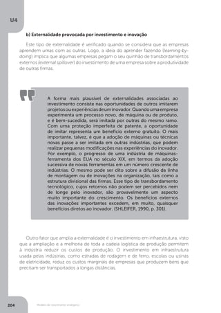 Modelo de crescimento endógeno
U4
204
b) Externalidade provocada por investimento e inovação
Este tipo de externalidade é verificado quando se considera que as empresas
aprendem umas com as outras. Logo, a ideia do aprender fazendo (learning-by-
doing) implica que algumas empresas pegam o seu quinhão de transbordamentos
externos (external spillover) do investimento de uma empresa sobre a produtividade
de outras firmas.
A forma mais plausível de externalidades associadas ao
investimento consiste nas oportunidades de outros imitarem
projetosouexperiênciasdeuminovador.Quandoumaempresa
experimenta um processo novo, de máquina ou de produto,
e é bem-sucedida, será imitada por outras do mesmo ramo.
Com urna proteção imperfeita de patente, a oportunidade
de imitar representa um benefício externo gratuito. O mais
importante, talvez, é que a adoção de máquinas ou técnicas
novas passe a ser imitada em outras indústrias, que podem
realizar pequenas modificações nas experiências do inovador.
Por exemplo, o progresso de uma indústria de máquinas-
ferramenta dos EUA no século XIX, em termos da adoção
sucessiva de novas ferramentas em um número crescente de
indústrias. O mesmo pode ser dito sobre a difusão da linha
de montagem ou de inovações na organização, tais como a
estrutura divisional das firmas. Esse tipo de transbordamento
tecnológico, cujos retornos não podem ser percebidos nem
de longe pelo inovador, são provavelmente um aspecto
muito importante do crescimento. Os benefícios externos
das inovações importantes excedem, em muito, quaisquer
benefícios diretos ao inovador. (SHLEIFER, 1990, p. 301).
Outro fator que amplia a externalidade é o investimento em infraestrutura, visto
que a ampliação e a melhoria de toda a cadeia logística de produção permitem
à indústria reduzir os custos de produção. O investimento em infraestrutura
usada pelas indústrias, como estradas de rodagem e de ferro, escolas ou usinas
de eletricidade, reduz os custos marginais de empresas que produzem bens que
precisam ser transportados a longas distâncias.
 