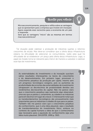 Modelo de crescimento endógeno
U4
205
Tal situação pode viabilizar a produção de indústrias sujeitas a retornos
crescentes de escala. Mas deve-se considerar que a oferta dessa infraestrutura
esbarra na dificuldade de selecionar os consumidores, razão pela qual há
dificuldade de se estabelecer um preço pela oferta dessa infraestrutura. Logo, o
papel do Estado torna-se relevante para intervir de maneira a subsidiar e viabilizar
esse tipo de investimento.
Microeconomicamente, pesquise e reflita sobre as vantagens
que se apresentam para a empresa que investe em inovação.
Agora expanda esse raciocínio para a economia de um país
e responda:
Será que as vantagens “micro” são as mesmas em termos
macroeconômicos?
As externalidades do investimento e da inovação suscitam
vários resultados interessantes na teoria do crescimento
e do desenvolvimento. Em primeiro lugar, provocam o
crescimento perpétuo da produção per capita, mesmo sem
um progresso tecnológico exógeno, pois os aumentos da
produtividade decorrentes das externalidades de investimento
ultrapassam os decréscimos de produtividade devidos aos
rendimentos decrescentes do capital. Não me parece claro
que o crescimento perpétuo seja realmente algo observável,
uma vez que os países e, certamente, as cidades e as indústrias
parecem declinar em lugar de crescer. É interessante notar que
os transbordamentos tecnológicos são provavelmente mais
importantes para as indústrias e cidades do que para os países.
Também não me parece claro que o crescimento perpétuo
do conhecimento, que é uma ideia plausível, seja o resultado
de transbordamentos do investimento físico, embora no
contexto do capital humano a ideia de que o conhecimento
seja necessário para a aquisição do conhecimento seja uma
ideia muito plausível. (SHLEIFER, 1990.p. 302).
 