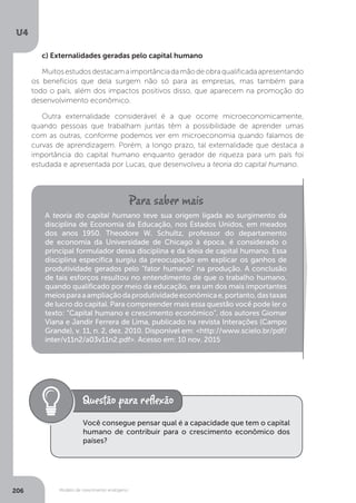 Modelo de crescimento endógeno
U4
206
c) Externalidades geradas pelo capital humano
Muitosestudosdestacamaimportânciadamãodeobraqualificadaapresentando
os benefícios que dela surgem não só para as empresas, mas também para
todo o país, além dos impactos positivos disso, que aparecem na promoção do
desenvolvimento econômico.
Outra externalidade considerável é a que ocorre microeconomicamente,
quando pessoas que trabalham juntas têm a possibilidade de aprender umas
com as outras, conforme podemos ver em microeconomia quando falamos de
curvas de aprendizagem. Porém, a longo prazo, tal externalidade que destaca a
importância do capital humano enquanto gerador de riqueza para um país foi
estudada e apresentada por Lucas, que desenvolveu a teoria do capital humano.
A teoria do capital humano teve sua origem ligada ao surgimento da
disciplina de Economia da Educação, nos Estados Unidos, em meados
dos anos 1950. Theodore W. Schultz, professor do departamento
de economia da Universidade de Chicago à época, é considerado o
principal formulador dessa disciplina e da ideia de capital humano. Essa
disciplina específica surgiu da preocupação em explicar os ganhos de
produtividade gerados pelo “fator humano” na produção. A conclusão
de tais esforços resultou no entendimento de que o trabalho humano,
quando qualificado por meio da educação, era um dos mais importantes
meiosparaaampliaçãodaprodutividadeeconômicae,portanto,dastaxas
de lucro do capital. Para compreender mais essa questão você pode ler o
texto: “Capital humano e crescimento econômico”, dos autores Giomar
Viana e Jandir Ferrera de Lima, publicado na revista Interações (Campo
Grande), v. 11, n. 2, dez. 2010. Disponível em: <http://www.scielo.br/pdf/
inter/v11n2/a03v11n2.pdf>. Acesso em: 10 nov. 2015
Você consegue pensar qual é a capacidade que tem o capital
humano de contribuir para o crescimento econômico dos
países?
 