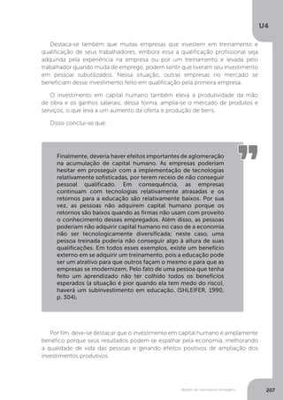 Modelo de crescimento endógeno
U4
207
Destaca-se também que muitas empresas que investem em treinamento e
qualificação de seus trabalhadores, embora essa a qualificação profissional seja
adquirida pela experiência na empresa ou por um treinamento e levada pelo
trabalhador quando muda de emprego, podem sentir que tiveram seu investimento
em pessoal subutilizados. Nessa situação, outras empresas no mercado se
beneficiam desse investimento feito em qualificação pela primeira empresa.
O investimento em capital humano também eleva a produtividade da mão
de obra e os ganhos salariais; dessa forma, amplia-se o mercado de produtos e
serviços, o que leva a um aumento da oferta e produção de bens.
Disso conclui-se que:
Por fim, deve-se destacar que o investimento em capital humano é amplamente
benéfico porque seus resultados podem se espalhar pela economia, melhorando
a qualidade de vida das pessoas e gerando efeitos positivos de ampliação dos
investimentos produtivos.
Finalmente, deveria haver efeitos importantes de aglomeração
na acumulação de capital humano. As empresas poderiam
hesitar em prosseguir com a implementação de tecnologias
relativamente sofisticadas, por terem receio de não conseguir
pessoal qualificado. Em consequência, as empresas
continuam com tecnologias relativamente atrasadas e os
retornos para a educação são relativamente baixos. Por sua
vez, as pessoas não adquirem capital humano porque os
retornos são baixos quando as firmas não usam com proveito
o conhecimento desses empregados. Além disso, as pessoas
poderiam não adquirir capital humano no caso de a economia
não ser tecnologicamente diversificada; neste caso, uma
pessoa treinada poderia não conseguir algo à altura de suas
qualificações. Em todos esses exemplos, existe um benefício
externo em se adquirir um treinamento, pois a educação pode
ser um atrativo para que outros façam o mesmo e para que as
empresas se modernizem. Pelo fato de uma pessoa que tenha
feito um aprendizado não ter colhido todos os benefícios
esperados (a situação é pior quando ela tem medo do risco),
haverá um subinvestimento em educação. (SHLEIFER, 1990,
p. 304).
 